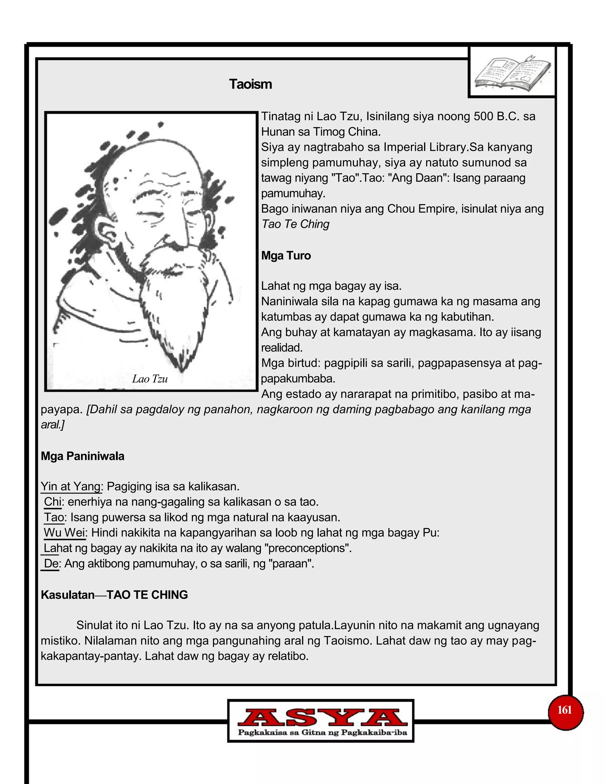 Taoism
Tinatag ni Lao Tzu, Isinilang siya noong 500 B.C. sa
Hunan sa Timog China.
Siya ay nagtrabaho sa Imperial Library.Sa kanyang
simpleng pamumuhay, siya ay natuto sumunod sa
tawag niyang "Tao".Tao: "Ang Daan": Isang paraang
pamumuhay.
Bago iniwanan niya ang Chou Empire, isinulat niya ang
Tao Te Ching
Mga Turo
Lahat ng mga bagay ay isa.
Naniniwala sila na kapag gumawa ka ng masama ang
katumbas ay dapat gumawa ka ng kabutihan.
Ang buhay at kamatayan ay magkasama. Ito ay iisang
realidad.
Mga birtud: pagpipili sa sarili, pagpapasensya at pag-
Lao Tzu papakumbaba.
Ang estado ay nararapat na primitibo, pasibo at ma-
payapa. [Dahil sa pagdaloy ng panahon, nagkaroon ng daming pagbabago ang kanilang mga
aral.]
Mga Paniniwala
Yin at Yang: Pagiging isa sa kalikasan.
Chi: enerhiya na nang-gagaling sa kalikasan o sa tao.
Tao: Isang puwersa sa likod ng mga natural na kaayusan.
Wu Wei: Hindi nakikita na kapangyarihan sa loob ng lahat ng mga bagay Pu:
Lahat ng bagay ay nakikita na ito ay walang "preconceptions".
De: Ang aktibong pamumuhay, o sa sarili, ng "paraan".
Kasulatan—TAO TE CHING
Sinulat ito ni Lao Tzu. Ito ay na sa anyong patula.Layunin nito na makamit ang ugnayang
mistiko. Nilalaman nito ang mga pangunahing aral ng Taoismo. Lahat daw ng tao ay may pag-
kakapantay-pantay. Lahat daw ng bagay ay relatibo.
161
 