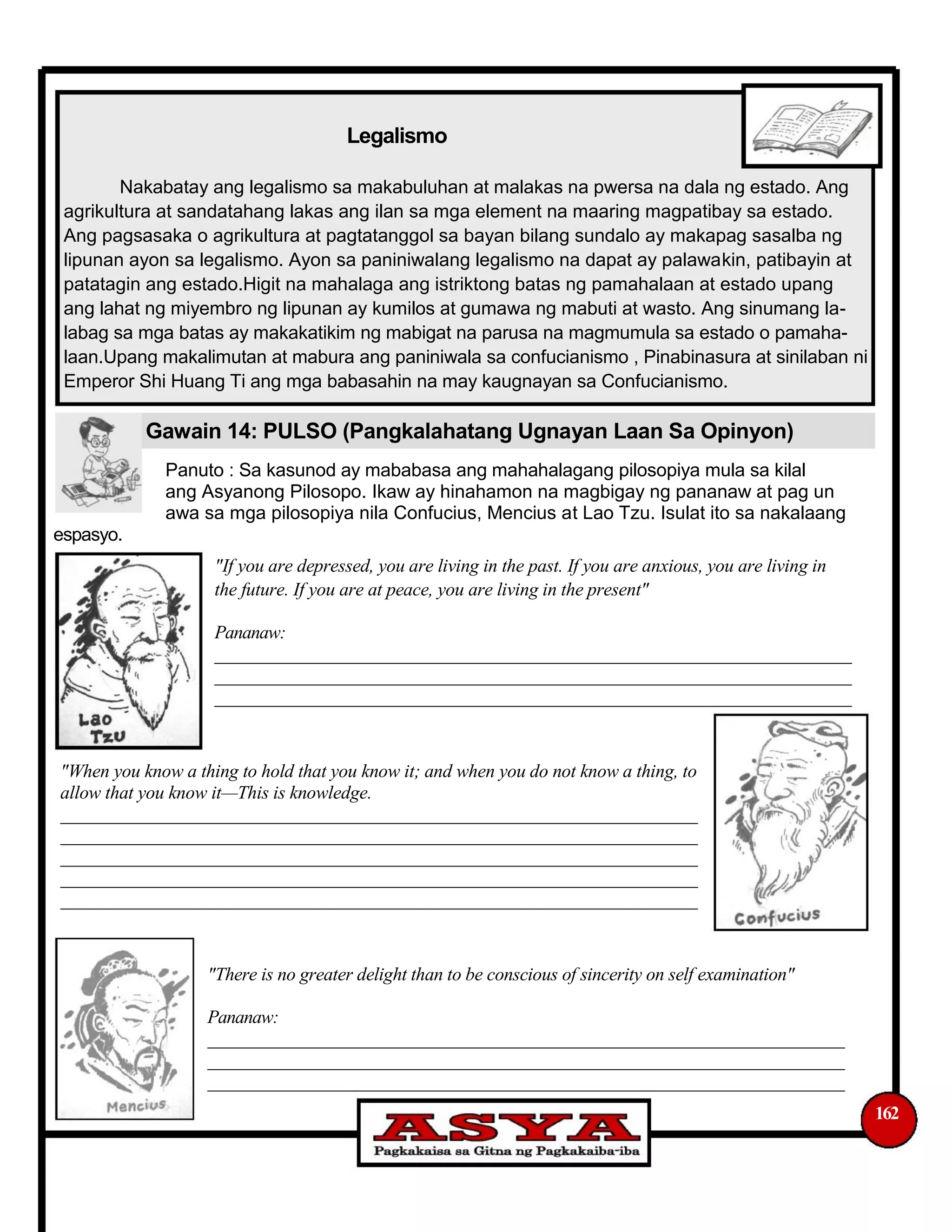 Legalismo
Nakabatay ang legalismo sa makabuluhan at malakas na pwersa na dala ng estado. Ang
agrikultura at sandatahang lakas ang ilan sa mga element na maaring magpatibay sa estado.
Ang pagsasaka o agrikultura at pagtatanggol sa bayan bilang sundalo ay makapag sasalba ng
lipunan ayon sa legalismo. Ayon sa paniniwalang legalismo na dapat ay palawakin, patibayin at
patatagin ang estado.Higit na mahalaga ang istriktong batas ng pamahalaan at estado upang
ang lahat ng miyembro ng lipunan ay kumilos at gumawa ng mabuti at wasto. Ang sinumang la-
labag sa mga batas ay makakatikim ng mabigat na parusa na magmumula sa estado o pamaha-
laan.Upang makalimutan at mabura ang paniniwala sa confucianismo , Pinabinasura at sinilaban ni
Emperor Shi Huang Ti ang mga babasahin na may kaugnayan sa Confucianismo.
Gawain 14: PULSO (Pangkalahatang Ugnayan Laan Sa Opinyon)
Panuto : Sa kasunod ay mababasa ang mahahalagang pilosopiya mula sa kilal
ang Asyanong Pilosopo. Ikaw ay hinahamon na magbigay ng pananaw at pag un
awa sa mga pilosopiya nila Confucius, Mencius at Lao Tzu. Isulat ito sa nakalaang
espasyo.
"If you are depressed, you are living in the past. If you are anxious, you are living in
the future. If you are at peace, you are living in the present"
Pananaw:
______________________________________________________________________
______________________________________________________________________
______________________________________________________________________
"When you know a thing to hold that you know it; and when you do not know a thing, to
allow that you know it—This is knowledge.
______________________________________________________________________
______________________________________________________________________
______________________________________________________________________
______________________________________________________________________
______________________________________________________________________
"There is no greater delight than to be conscious of sincerity on self examination"
Pananaw:
______________________________________________________________________
______________________________________________________________________
______________________________________________________________________
162
 