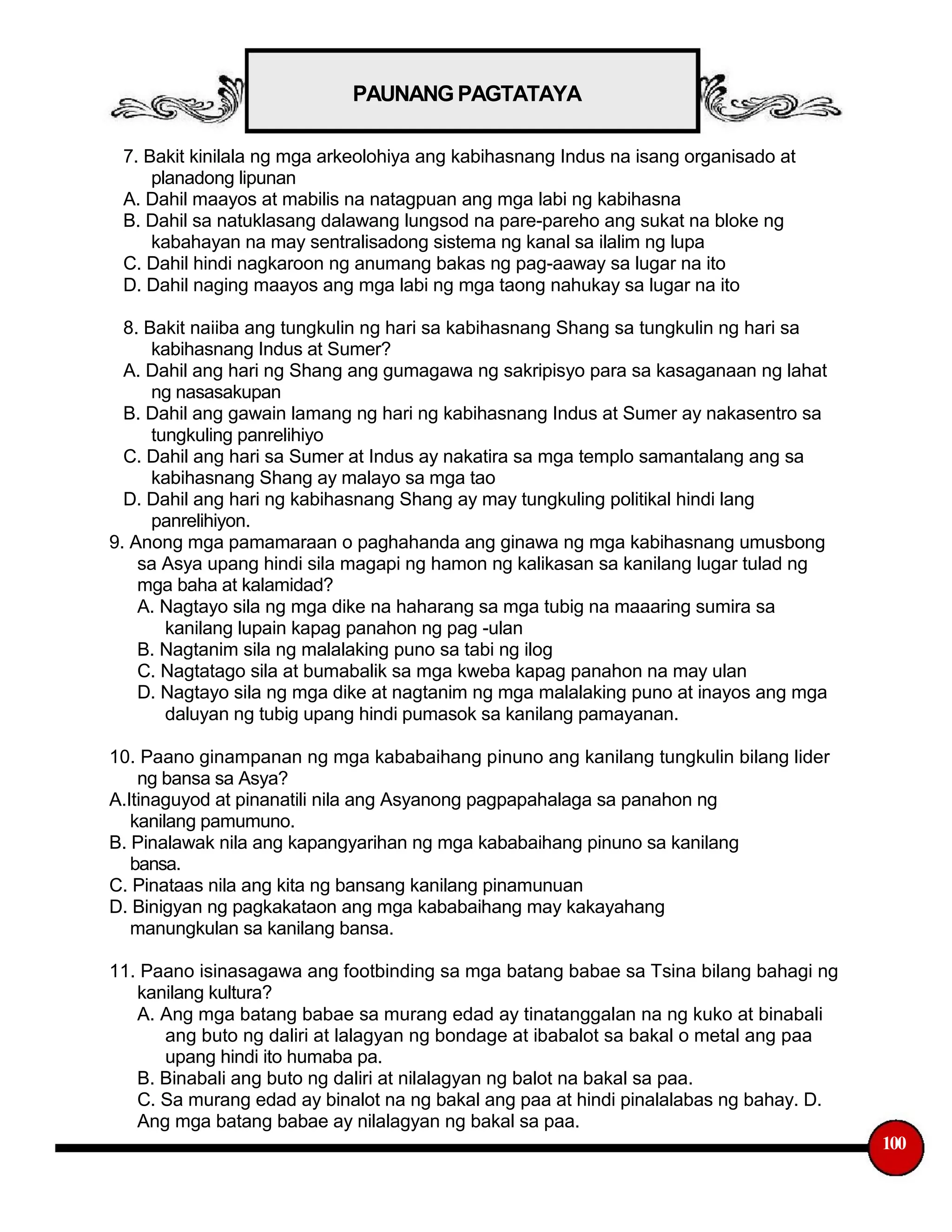 PAUNANG PAGTATAYA
7. Bakit kinilala ng mga arkeolohiya ang kabihasnang Indus na isang organisado at
planadong lipunan
A. Dahil maayos at mabilis na natagpuan ang mga labi ng kabihasna
B. Dahil sa natuklasang dalawang lungsod na pare-pareho ang sukat na bloke ng
kabahayan na may sentralisadong sistema ng kanal sa ilalim ng lupa
C. Dahil hindi nagkaroon ng anumang bakas ng pag-aaway sa lugar na ito
D. Dahil naging maayos ang mga labi ng mga taong nahukay sa lugar na ito
8. Bakit naiiba ang tungkulin ng hari sa kabihasnang Shang sa tungkulin ng hari sa
kabihasnang Indus at Sumer?
A. Dahil ang hari ng Shang ang gumagawa ng sakripisyo para sa kasaganaan ng lahat
ng nasasakupan
B. Dahil ang gawain lamang ng hari ng kabihasnang Indus at Sumer ay nakasentro sa
tungkuling panrelihiyo
C. Dahil ang hari sa Sumer at Indus ay nakatira sa mga templo samantalang ang sa
kabihasnang Shang ay malayo sa mga tao
D. Dahil ang hari ng kabihasnang Shang ay may tungkuling politikal hindi lang
panrelihiyon.
9. Anong mga pamamaraan o paghahanda ang ginawa ng mga kabihasnang umusbong
sa Asya upang hindi sila magapi ng hamon ng kalikasan sa kanilang lugar tulad ng
mga baha at kalamidad?
A. Nagtayo sila ng mga dike na haharang sa mga tubig na maaaring sumira sa
kanilang lupain kapag panahon ng pag -ulan
B. Nagtanim sila ng malalaking puno sa tabi ng ilog
C. Nagtatago sila at bumabalik sa mga kweba kapag panahon na may ulan
D. Nagtayo sila ng mga dike at nagtanim ng mga malalaking puno at inayos ang mga
daluyan ng tubig upang hindi pumasok sa kanilang pamayanan.
10. Paano ginampanan ng mga kababaihang pinuno ang kanilang tungkulin bilang lider
ng bansa sa Asya?
A.Itinaguyod at pinanatili nila ang Asyanong pagpapahalaga sa panahon ng
kanilang pamumuno.
B. Pinalawak nila ang kapangyarihan ng mga kababaihang pinuno sa kanilang
bansa.
C. Pinataas nila ang kita ng bansang kanilang pinamunuan
D. Binigyan ng pagkakataon ang mga kababaihang may kakayahang
manungkulan sa kanilang bansa.
11. Paano isinasagawa ang footbinding sa mga batang babae sa Tsina bilang bahagi ng
kanilang kultura?
A. Ang mga batang babae sa murang edad ay tinatanggalan na ng kuko at binabali
ang buto ng daliri at lalagyan ng bondage at ibabalot sa bakal o metal ang paa
upang hindi ito humaba pa.
B. Binabali ang buto ng daliri at nilalagyan ng balot na bakal sa paa.
C. Sa murang edad ay binalot na ng bakal ang paa at hindi pinalalabas ng bahay. D.
Ang mga batang babae ay nilalagyan ng bakal sa paa.
100
 