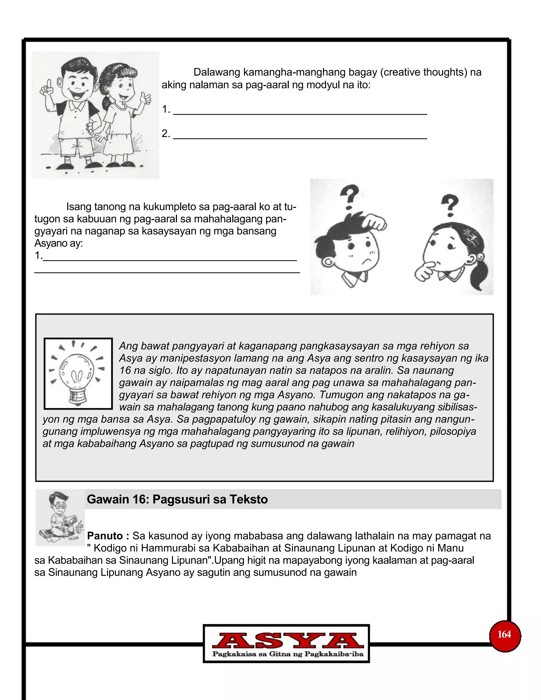 Dalawang kamangha-manghang bagay (creative thoughts) na
aking nalaman sa pag-aaral ng modyul na ito:
1. ____________________________________________
2. ____________________________________________
Isang tanong na kukumpleto sa pag-aaral ko at tu-
tugon sa kabuuan ng pag-aaral sa mahahalagang pan-
gyayari na naganap sa kasaysayan ng mga bansang
Asyano ay:
1.____________________________________________
______________________________________________
Ang bawat pangyayari at kaganapang pangkasaysayan sa mga rehiyon sa
Asya ay manipestasyon lamang na ang Asya ang sentro ng kasaysayan ng ika
16 na siglo. Ito ay napatunayan natin sa natapos na aralin. Sa naunang
gawain ay naipamalas ng mag aaral ang pag unawa sa mahahalagang pan-
gyayari sa bawat rehiyon ng mga Asyano. Tumugon ang nakatapos na ga-
wain sa mahalagang tanong kung paano nahubog ang kasalukuyang sibilisas-
yon ng mga bansa sa Asya. Sa pagpapatuloy ng gawain, sikapin nating pitasin ang nangun-
gunang impluwensya ng mga mahahalagang pangyayaring ito sa lipunan, relihiyon, pilosopiya
at mga kababaihang Asyano sa pagtupad ng sumusunod na gawain
Gawain 16: Pagsusuri sa Teksto
Panuto : Sa kasunod ay iyong mababasa ang dalawang lathalain na may pamagat na
" Kodigo ni Hammurabi sa Kababaihan at Sinaunang Lipunan at Kodigo ni Manu
sa Kababaihan sa Sinaunang Lipunan".Upang higit na mapayabong iyong kaalaman at pag-aaral
sa Sinaunang Lipunang Asyano ay sagutin ang sumusunod na gawain
164
 