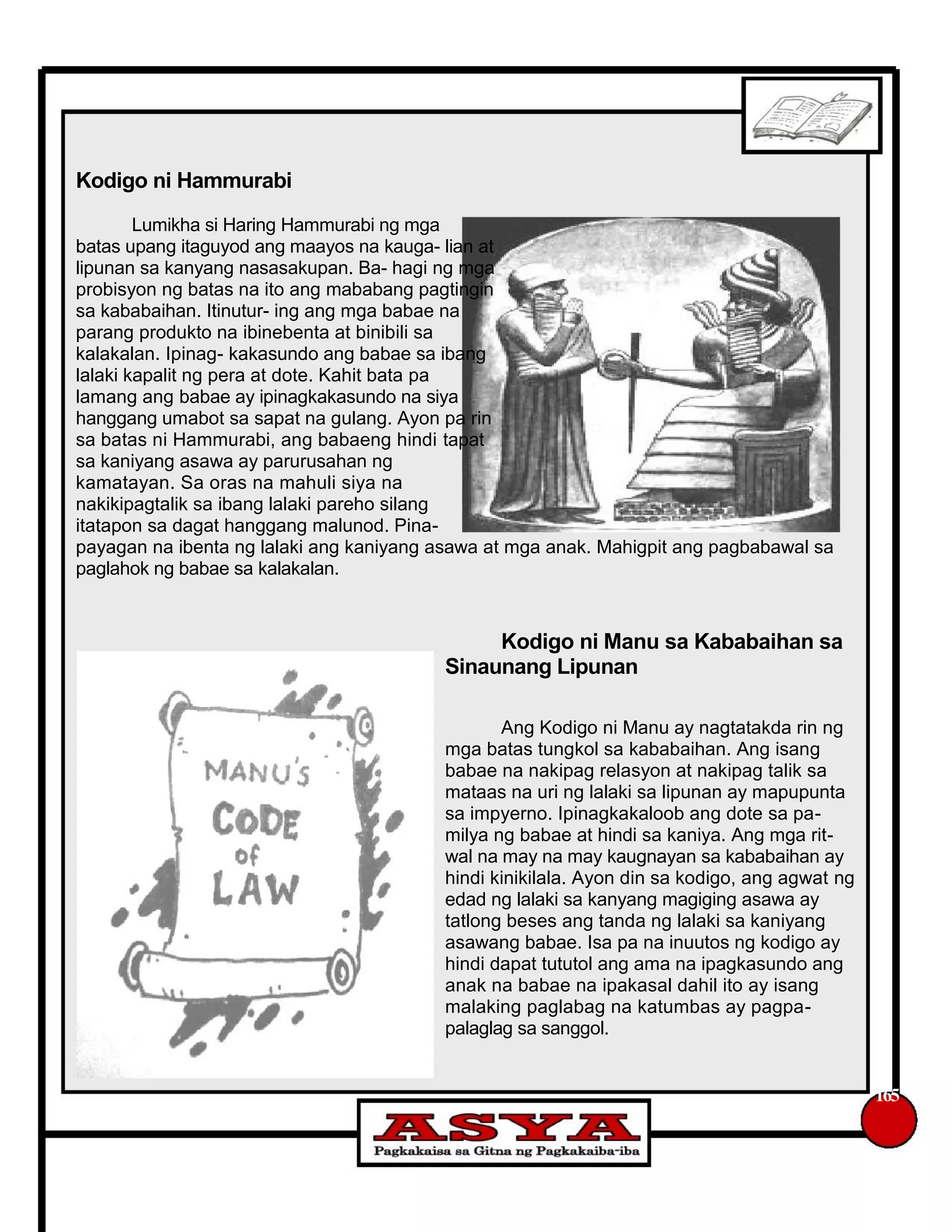 Kodigo ni Hammurabi
Lumikha si Haring Hammurabi ng mga
batas upang itaguyod ang maayos na kauga- lian at
lipunan sa kanyang nasasakupan. Ba- hagi ng mga
probisyon ng batas na ito ang mababang pagtingin
sa kababaihan. Itinutur- ing ang mga babae na
parang produkto na ibinebenta at binibili sa
kalakalan. Ipinag- kakasundo ang babae sa ibang
lalaki kapalit ng pera at dote. Kahit bata pa
lamang ang babae ay ipinagkakasundo na siya
hanggang umabot sa sapat na gulang. Ayon pa rin
sa batas ni Hammurabi, ang babaeng hindi tapat
sa kaniyang asawa ay parurusahan ng
kamatayan. Sa oras na mahuli siya na
nakikipagtalik sa ibang lalaki pareho silang
itatapon sa dagat hanggang malunod. Pina-
payagan na ibenta ng lalaki ang kaniyang asawa at mga anak. Mahigpit ang pagbabawal sa
paglahok ng babae sa kalakalan.
Kodigo ni Manu sa Kababaihan sa
Sinaunang Lipunan
Ang Kodigo ni Manu ay nagtatakda rin ng
mga batas tungkol sa kababaihan. Ang isang
babae na nakipag relasyon at nakipag talik sa
mataas na uri ng lalaki sa lipunan ay mapupunta
sa impyerno. Ipinagkakaloob ang dote sa pa-
milya ng babae at hindi sa kaniya. Ang mga rit-
wal na may na may kaugnayan sa kababaihan ay
hindi kinikilala. Ayon din sa kodigo, ang agwat ng
edad ng lalaki sa kanyang magiging asawa ay
tatlong beses ang tanda ng lalaki sa kaniyang
asawang babae. Isa pa na inuutos ng kodigo ay
hindi dapat tututol ang ama na ipagkasundo ang
anak na babae na ipakasal dahil ito ay isang
malaking paglabag na katumbas ay pagpa-
palaglag sa sanggol.
165
 