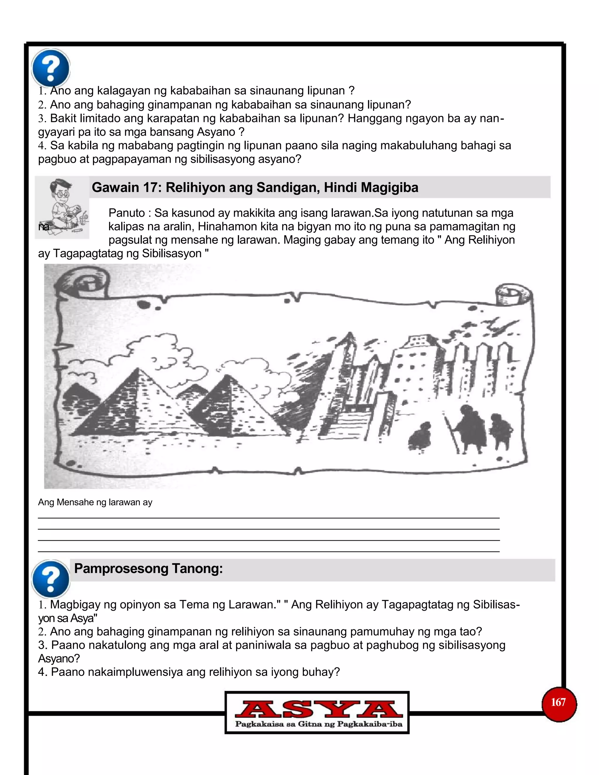 1. Ano ang kalagayan ng kababaihan sa sinaunang lipunan ?
2. Ano ang bahaging ginampanan ng kababaihan sa sinaunang lipunan?
3. Bakit limitado ang karapatan ng kababaihan sa lipunan? Hanggang ngayon ba ay nan-
gyayari pa ito sa mga bansang Asyano ?
4. Sa kabila ng mababang pagtingin ng lipunan paano sila naging makabuluhang bahagi sa
pagbuo at pagpapayaman ng sibilisasyong asyano?
Gawain 17: Relihiyon ang Sandigan, Hindi Magigiba
Panuto : Sa kasunod ay makikita ang isang larawan.Sa iyong natutunan sa mga
na kalipas na aralin, Hinahamon kita na bigyan mo ito ng puna sa pamamagitan ng
pagsulat ng mensahe ng larawan. Maging gabay ang temang ito " Ang Relihiyon
ay Tagapagtatag ng Sibilisasyon "
Ang Mensahe ng larawan ay
___________________________________________________________________________________________
___________________________________________________________________________________________
___________________________________________________________________________________________
___________________________________________________________________________________________
Pamprosesong Tanong:
1. Magbigay ng opinyon sa Tema ng Larawan." " Ang Relihiyon ay Tagapagtatag ng Sibilisas-
yon saAsya"
2. Ano ang bahaging ginampanan ng relihiyon sa sinaunang pamumuhay ng mga tao?
3. Paano nakatulong ang mga aral at paniniwala sa pagbuo at paghubog ng sibilisasyong
Asyano?
4. Paano nakaimpluwensiya ang relihiyon sa iyong buhay?
167
 