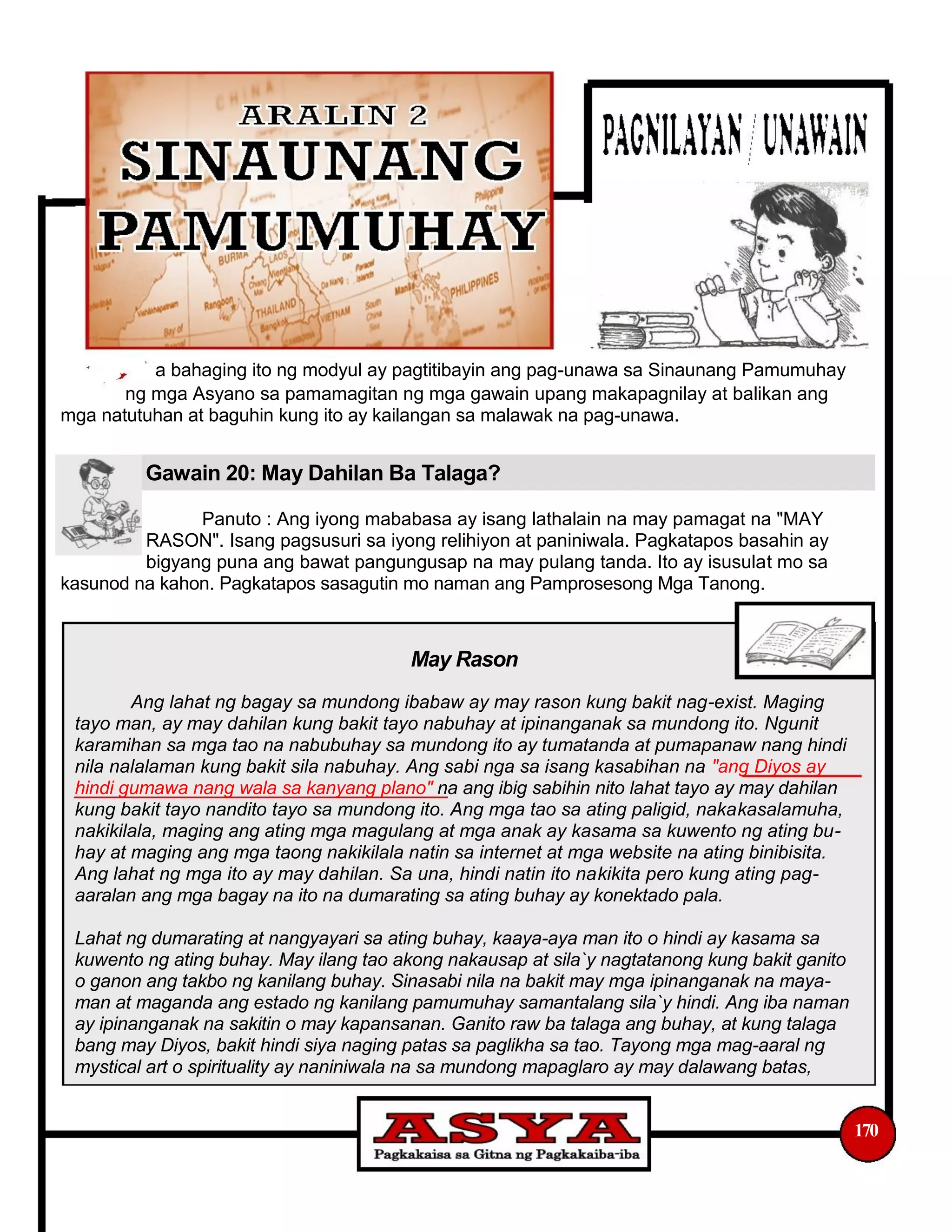 a bahaging ito ng modyul ay pagtitibayin ang pag-unawa sa Sinaunang Pamumuhay
ng mga Asyano sa pamamagitan ng mga gawain upang makapagnilay at balikan ang
mga natutuhan at baguhin kung ito ay kailangan sa malawak na pag-unawa.
Gawain 20: May Dahilan Ba Talaga?
Panuto : Ang iyong mababasa ay isang lathalain na may pamagat na "MAY
RASON". Isang pagsusuri sa iyong relihiyon at paniniwala. Pagkatapos basahin ay
bigyang puna ang bawat pangungusap na may pulang tanda. Ito ay isusulat mo sa
kasunod na kahon. Pagkatapos sasagutin mo naman ang Pamprosesong Mga Tanong.
May Rason
Ang lahat ng bagay sa mundong ibabaw ay may rason kung bakit nag-exist. Maging
tayo man, ay may dahilan kung bakit tayo nabuhay at ipinanganak sa mundong ito. Ngunit
karamihan sa mga tao na nabubuhay sa mundong ito ay tumatanda at pumapanaw nang hindi
nila nalalaman kung bakit sila nabuhay. Ang sabi nga sa isang kasabihan na "ang Diyos ay
hindi gumawa nang wala sa kanyang plano" na ang ibig sabihin nito lahat tayo ay may dahilan
kung bakit tayo nandito tayo sa mundong ito. Ang mga tao sa ating paligid, nakakasalamuha,
nakikilala, maging ang ating mga magulang at mga anak ay kasama sa kuwento ng ating bu-
hay at maging ang mga taong nakikilala natin sa internet at mga website na ating binibisita.
Ang lahat ng mga ito ay may dahilan. Sa una, hindi natin ito nakikita pero kung ating pag-
aaralan ang mga bagay na ito na dumarating sa ating buhay ay konektado pala.
Lahat ng dumarating at nangyayari sa ating buhay, kaaya-aya man ito o hindi ay kasama sa
kuwento ng ating buhay. May ilang tao akong nakausap at sila`y nagtatanong kung bakit ganito
o ganon ang takbo ng kanilang buhay. Sinasabi nila na bakit may mga ipinanganak na maya-
man at maganda ang estado ng kanilang pamumuhay samantalang sila`y hindi. Ang iba naman
ay ipinanganak na sakitin o may kapansanan. Ganito raw ba talaga ang buhay, at kung talaga
bang may Diyos, bakit hindi siya naging patas sa paglikha sa tao. Tayong mga mag-aaral ng
mystical art o spirituality ay naniniwala na sa mundong mapaglaro ay may dalawang batas,
170
 