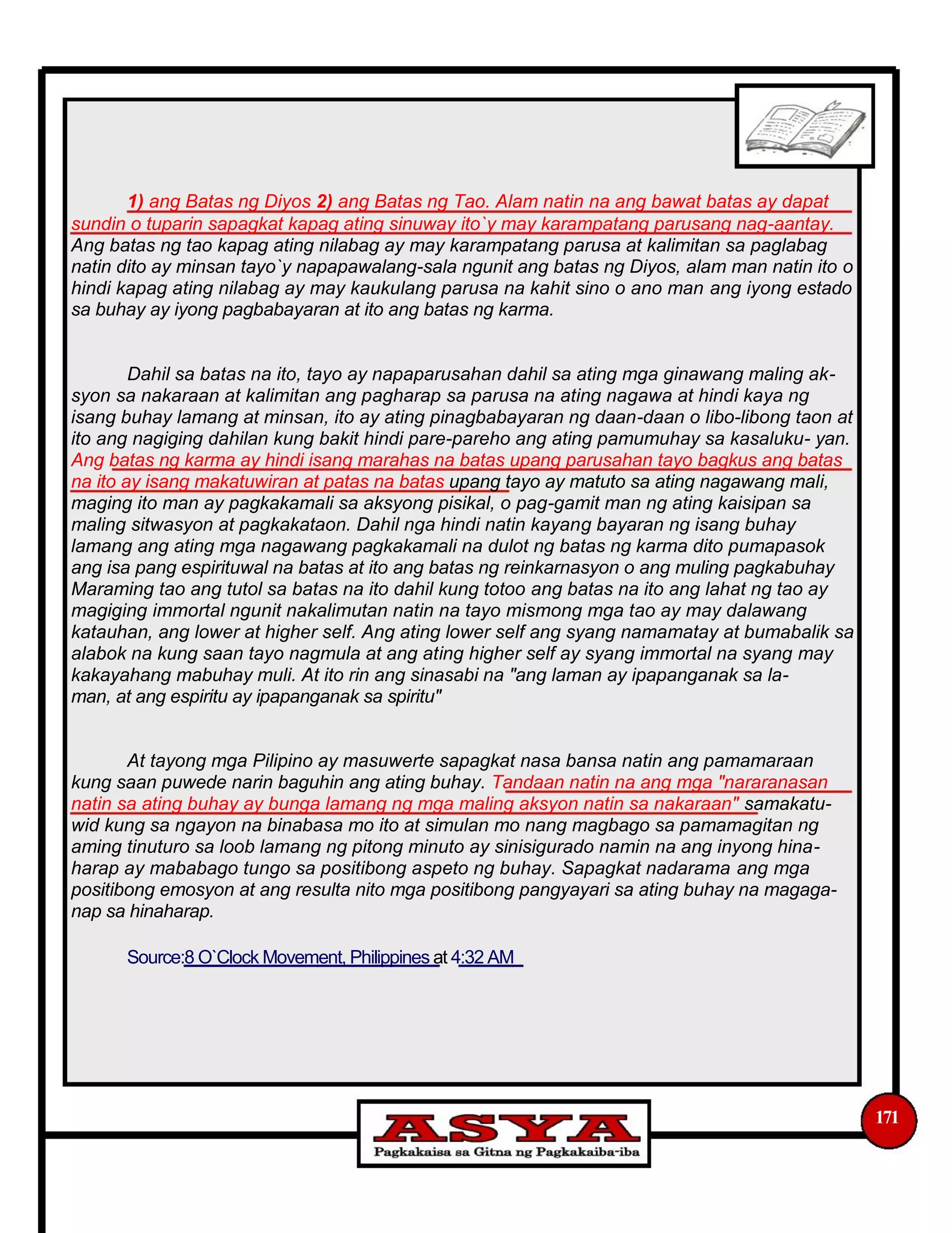 1) ang Batas ng Diyos 2) ang Batas ng Tao. Alam natin na ang bawat batas ay dapat
sundin o tuparin sapagkat kapag ating sinuway ito`y may karampatang parusang nag-aantay.
Ang batas ng tao kapag ating nilabag ay may karampatang parusa at kalimitan sa paglabag
natin dito ay minsan tayo`y napapawalang-sala ngunit ang batas ng Diyos, alam man natin ito o
hindi kapag ating nilabag ay may kaukulang parusa na kahit sino o ano man ang iyong estado
sa buhay ay iyong pagbabayaran at ito ang batas ng karma.
Dahil sa batas na ito, tayo ay napaparusahan dahil sa ating mga ginawang maling ak-
syon sa nakaraan at kalimitan ang pagharap sa parusa na ating nagawa at hindi kaya ng
isang buhay lamang at minsan, ito ay ating pinagbabayaran ng daan-daan o libo-libong taon at
ito ang nagiging dahilan kung bakit hindi pare-pareho ang ating pamumuhay sa kasaluku- yan.
Ang batas ng karma ay hindi isang marahas na batas upang parusahan tayo bagkus ang batas
na ito ay isang makatuwiran at patas na batas upang tayo ay matuto sa ating nagawang mali,
maging ito man ay pagkakamali sa aksyong pisikal, o pag-gamit man ng ating kaisipan sa
maling sitwasyon at pagkakataon. Dahil nga hindi natin kayang bayaran ng isang buhay
lamang ang ating mga nagawang pagkakamali na dulot ng batas ng karma dito pumapasok
ang isa pang espirituwal na batas at ito ang batas ng reinkarnasyon o ang muling pagkabuhay
Maraming tao ang tutol sa batas na ito dahil kung totoo ang batas na ito ang lahat ng tao ay
magiging immortal ngunit nakalimutan natin na tayo mismong mga tao ay may dalawang
katauhan, ang lower at higher self. Ang ating lower self ang syang namamatay at bumabalik sa
alabok na kung saan tayo nagmula at ang ating higher self ay syang immortal na syang may
kakayahang mabuhay muli. At ito rin ang sinasabi na "ang laman ay ipapanganak sa la-
man, at ang espiritu ay ipapanganak sa spiritu"
At tayong mga Pilipino ay masuwerte sapagkat nasa bansa natin ang pamamaraan
kung saan puwede narin baguhin ang ating buhay. Tandaan natin na ang mga "nararanasan
natin sa ating buhay ay bunga lamang ng mga maling aksyon natin sa nakaraan" samakatu-
wid kung sa ngayon na binabasa mo ito at simulan mo nang magbago sa pamamagitan ng
aming tinuturo sa loob lamang ng pitong minuto ay sinisigurado namin na ang inyong hina-
harap ay mababago tungo sa positibong aspeto ng buhay. Sapagkat nadarama ang mga
positibong emosyon at ang resulta nito mga positibong pangyayari sa ating buhay na magaga-
nap sa hinaharap.
Source:8 O`Clock Movement, Philippines at 4:32 AM
171
 