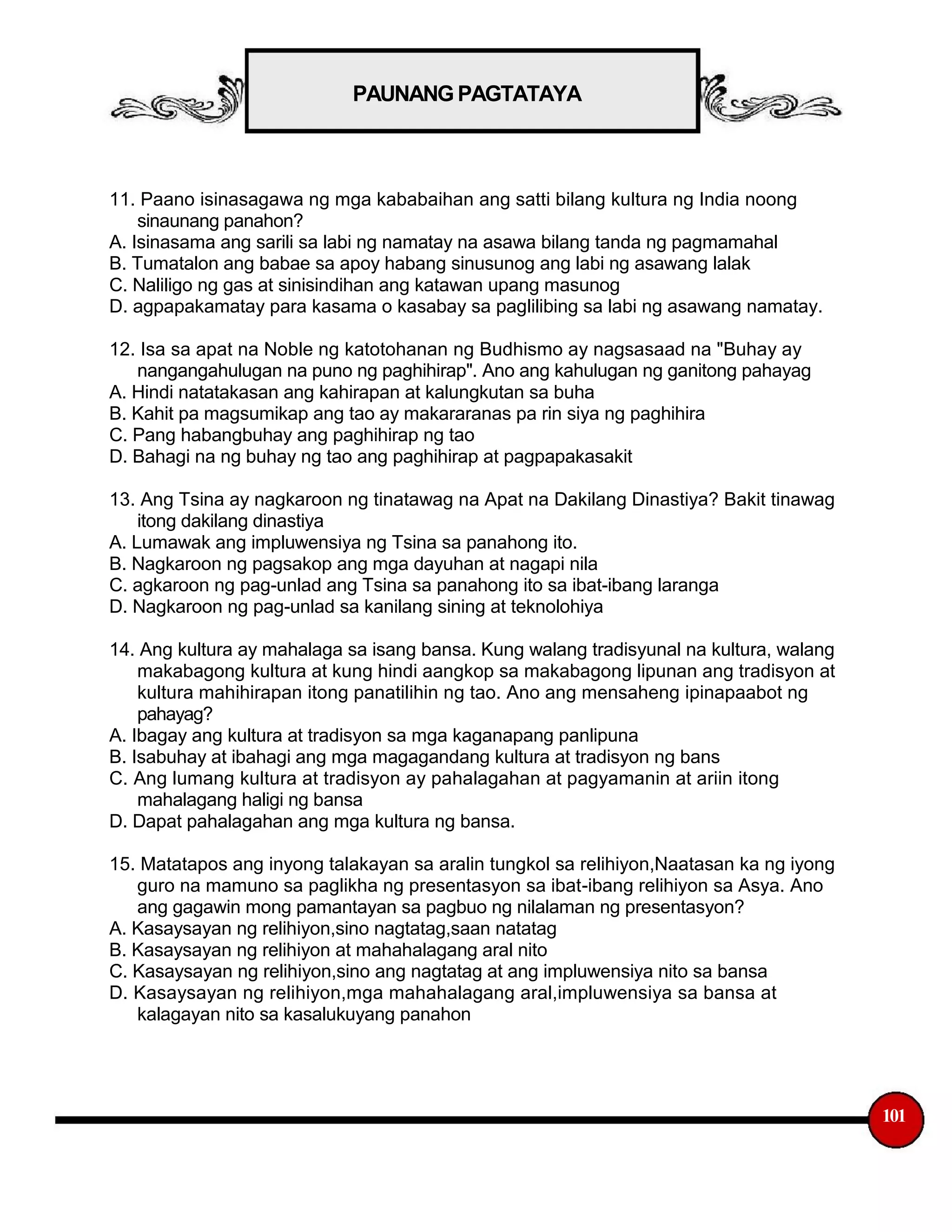 PAUNANG PAGTATAYA
11. Paano isinasagawa ng mga kababaihan ang satti bilang kultura ng India noong
sinaunang panahon?
A. Isinasama ang sarili sa labi ng namatay na asawa bilang tanda ng pagmamahal
B. Tumatalon ang babae sa apoy habang sinusunog ang labi ng asawang lalak
C. Naliligo ng gas at sinisindihan ang katawan upang masunog
D. agpapakamatay para kasama o kasabay sa paglilibing sa labi ng asawang namatay.
12. Isa sa apat na Noble ng katotohanan ng Budhismo ay nagsasaad na "Buhay ay
nangangahulugan na puno ng paghihirap". Ano ang kahulugan ng ganitong pahayag
A. Hindi natatakasan ang kahirapan at kalungkutan sa buha
B. Kahit pa magsumikap ang tao ay makararanas pa rin siya ng paghihira
C. Pang habangbuhay ang paghihirap ng tao
D. Bahagi na ng buhay ng tao ang paghihirap at pagpapakasakit
13. Ang Tsina ay nagkaroon ng tinatawag na Apat na Dakilang Dinastiya? Bakit tinawag
itong dakilang dinastiya
A. Lumawak ang impluwensiya ng Tsina sa panahong ito.
B. Nagkaroon ng pagsakop ang mga dayuhan at nagapi nila
C. agkaroon ng pag-unlad ang Tsina sa panahong ito sa ibat-ibang laranga
D. Nagkaroon ng pag-unlad sa kanilang sining at teknolohiya
14. Ang kultura ay mahalaga sa isang bansa. Kung walang tradisyunal na kultura, walang
makabagong kultura at kung hindi aangkop sa makabagong lipunan ang tradisyon at
kultura mahihirapan itong panatilihin ng tao. Ano ang mensaheng ipinapaabot ng
pahayag?
A. Ibagay ang kultura at tradisyon sa mga kaganapang panlipuna
B. Isabuhay at ibahagi ang mga magagandang kultura at tradisyon ng bans
C. Ang lumang kultura at tradisyon ay pahalagahan at pagyamanin at ariin itong
mahalagang haligi ng bansa
D. Dapat pahalagahan ang mga kultura ng bansa.
15. Matatapos ang inyong talakayan sa aralin tungkol sa relihiyon,Naatasan ka ng iyong
guro na mamuno sa paglikha ng presentasyon sa ibat-ibang relihiyon sa Asya. Ano
ang gagawin mong pamantayan sa pagbuo ng nilalaman ng presentasyon?
A. Kasaysayan ng relihiyon,sino nagtatag,saan natatag
B. Kasaysayan ng relihiyon at mahahalagang aral nito
C. Kasaysayan ng relihiyon,sino ang nagtatag at ang impluwensiya nito sa bansa
D. Kasaysayan ng relihiyon,mga mahahalagang aral,impluwensiya sa bansa at
kalagayan nito sa kasalukuyang panahon
101
 