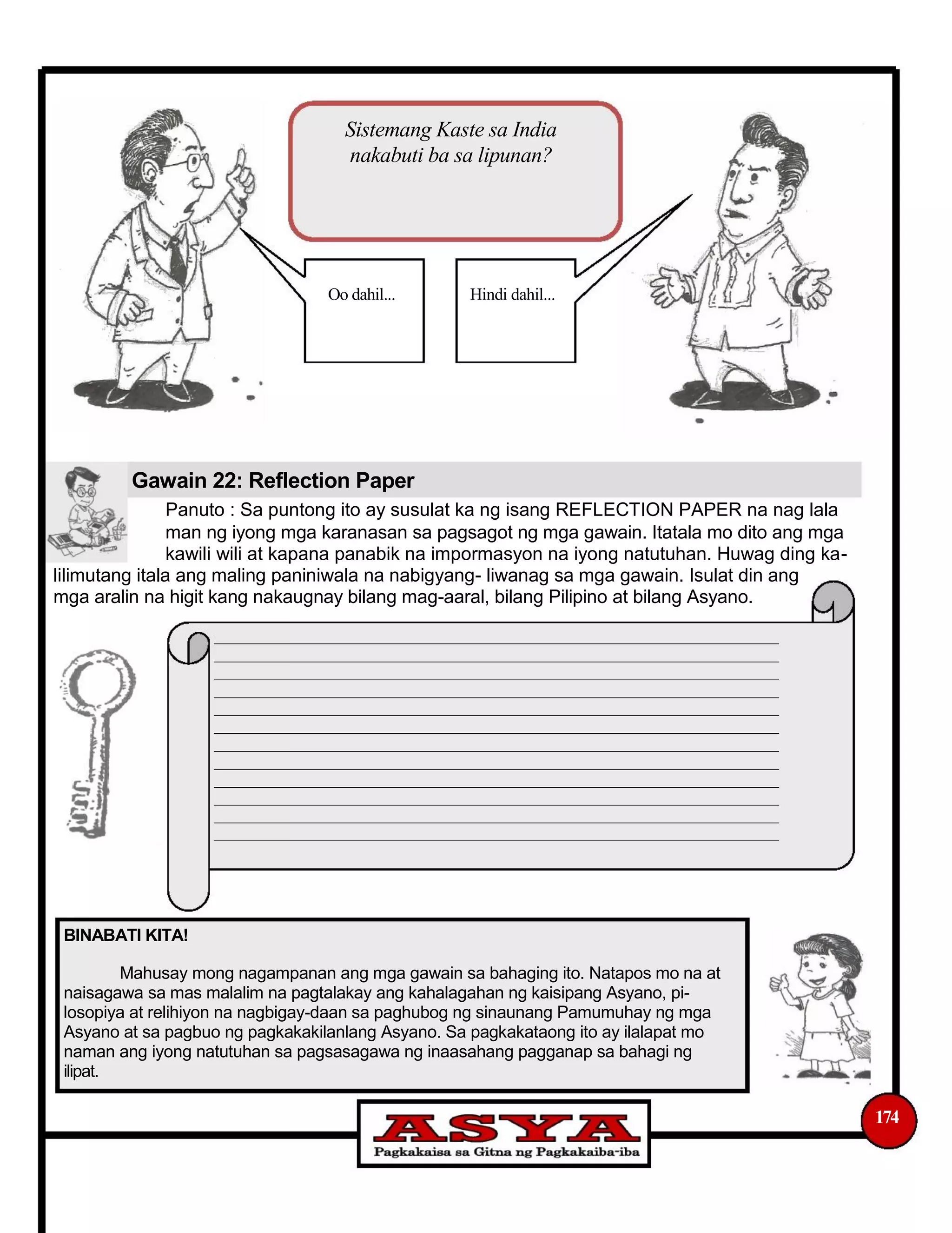 Sistemang Kaste sa India
nakabuti ba sa lipunan?
Oo dahil... Hindi dahil...
Gawain 22: Reflection Paper
Panuto : Sa puntong ito ay susulat ka ng isang REFLECTION PAPER na nag lala
man ng iyong mga karanasan sa pagsagot ng mga gawain. Itatala mo dito ang mga
kawili wili at kapana panabik na impormasyon na iyong natutuhan. Huwag ding ka-
lilimutang itala ang maling paniniwala na nabigyang- liwanag sa mga gawain. Isulat din ang
mga aralin na higit kang nakaugnay bilang mag-aaral, bilang Pilipino at bilang Asyano.
______________________________________________________________________________
______________________________________________________________________________
______________________________________________________________________________
______________________________________________________________________________
______________________________________________________________________________
______________________________________________________________________________
______________________________________________________________________________
______________________________________________________________________________
______________________________________________________________________________
______________________________________________________________________________
______________________________________________________________________________
______________________________________________________________________________
BINABATI KITA!
Mahusay mong nagampanan ang mga gawain sa bahaging ito. Natapos mo na at
naisagawa sa mas malalim na pagtalakay ang kahalagahan ng kaisipang Asyano, pi-
losopiya at relihiyon na nagbigay-daan sa paghubog ng sinaunang Pamumuhay ng mga
Asyano at sa pagbuo ng pagkakakilanlang Asyano. Sa pagkakataong ito ay ilalapat mo
naman ang iyong natutuhan sa pagsasagawa ng inaasahang pagganap sa bahagi ng
ilipat.
174
 
