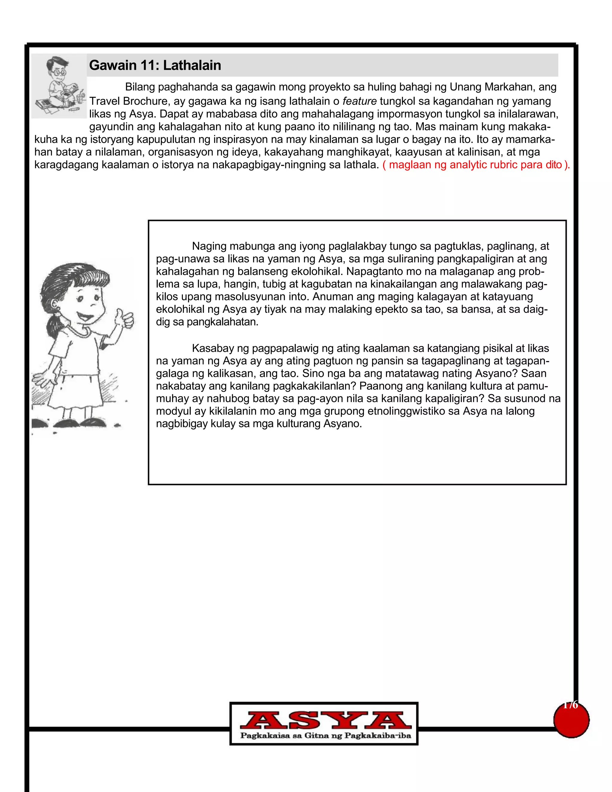 Gawain 11: Lathalain
Bilang paghahanda sa gagawin mong proyekto sa huling bahagi ng Unang Markahan, ang
Travel Brochure, ay gagawa ka ng isang lathalain o feature tungkol sa kagandahan ng yamang
likas ng Asya. Dapat ay mababasa dito ang mahahalagang impormasyon tungkol sa inilalarawan,
gayundin ang kahalagahan nito at kung paano ito nililinang ng tao. Mas mainam kung makaka-
kuha ka ng istoryang kapupulutan ng inspirasyon na may kinalaman sa lugar o bagay na ito. Ito ay mamarka-
han batay a nilalaman, organisasyon ng ideya, kakayahang manghikayat, kaayusan at kalinisan, at mga
karagdagang kaalaman o istorya na nakapagbigay-ningning sa lathala. ( maglaan ng analytic rubric para dito ).
Naging mabunga ang iyong paglalakbay tungo sa pagtuklas, paglinang, at
pag-unawa sa likas na yaman ng Asya, sa mga suliraning pangkapaligiran at ang
kahalagahan ng balanseng ekolohikal. Napagtanto mo na malaganap ang prob-
lema sa lupa, hangin, tubig at kagubatan na kinakailangan ang malawakang pag-
kilos upang masolusyunan into. Anuman ang maging kalagayan at katayuang
ekolohikal ng Asya ay tiyak na may malaking epekto sa tao, sa bansa, at sa daig-
dig sa pangkalahatan.
Kasabay ng pagpapalawig ng ating kaalaman sa katangiang pisikal at likas
na yaman ng Asya ay ang ating pagtuon ng pansin sa tagapaglinang at tagapan-
galaga ng kalikasan, ang tao. Sino nga ba ang matatawag nating Asyano? Saan
nakabatay ang kanilang pagkakakilanlan? Paanong ang kanilang kultura at pamu-
muhay ay nahubog batay sa pag-ayon nila sa kanilang kapaligiran? Sa susunod na
modyul ay kikilalanin mo ang mga grupong etnolinggwistiko sa Asya na lalong
nagbibigay kulay sa mga kulturang Asyano.
176
 