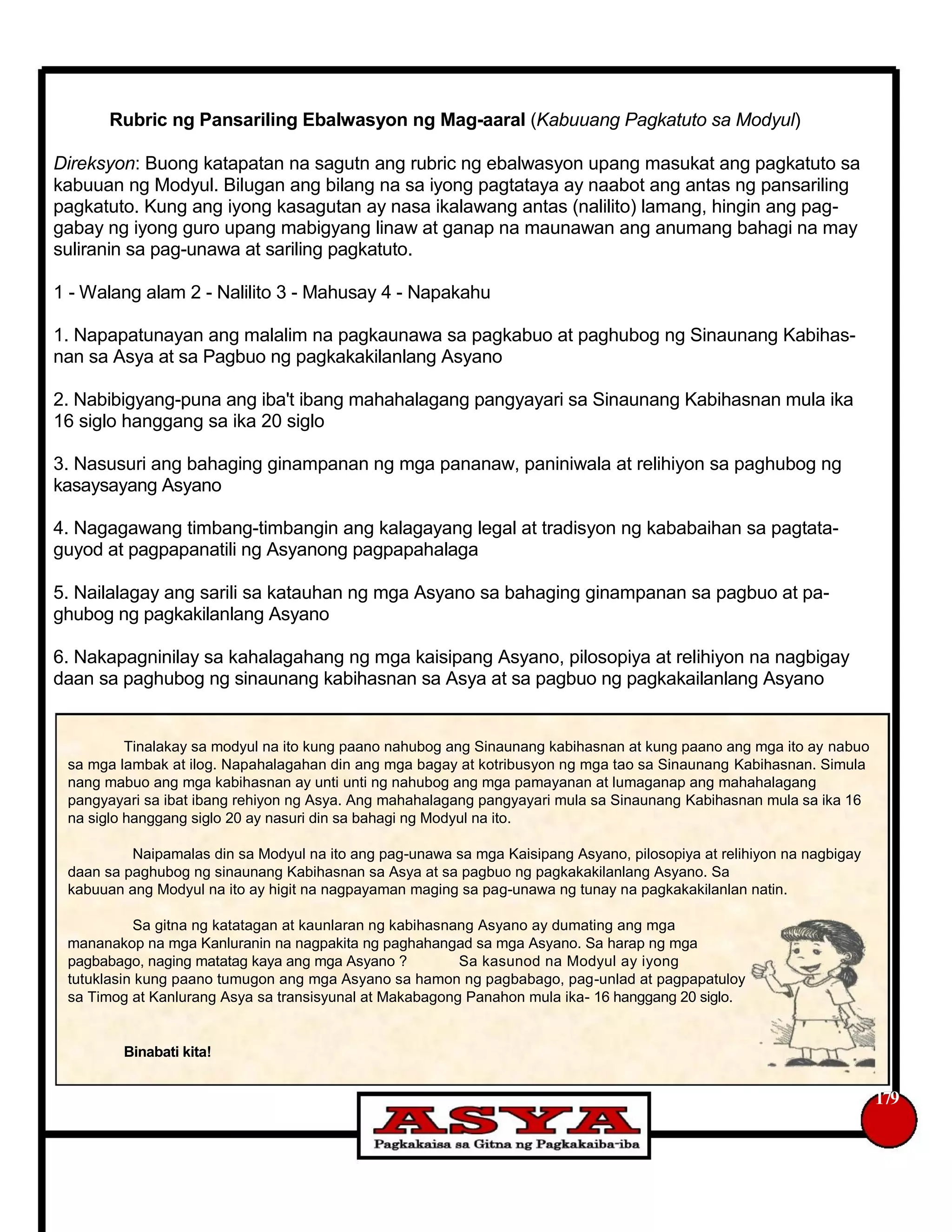 Rubric ng Pansariling Ebalwasyon ng Mag-aaral (Kabuuang Pagkatuto sa Modyul)
Direksyon: Buong katapatan na sagutn ang rubric ng ebalwasyon upang masukat ang pagkatuto sa
kabuuan ng Modyul. Bilugan ang bilang na sa iyong pagtataya ay naabot ang antas ng pansariling
pagkatuto. Kung ang iyong kasagutan ay nasa ikalawang antas (nalilito) lamang, hingin ang pag-
gabay ng iyong guro upang mabigyang linaw at ganap na maunawan ang anumang bahagi na may
suliranin sa pag-unawa at sariling pagkatuto.
1 - Walang alam 2 - Nalilito 3 - Mahusay 4 - Napakahu
1. Napapatunayan ang malalim na pagkaunawa sa pagkabuo at paghubog ng Sinaunang Kabihas-
nan sa Asya at sa Pagbuo ng pagkakakilanlang Asyano
2. Nabibigyang-puna ang iba't ibang mahahalagang pangyayari sa Sinaunang Kabihasnan mula ika
16 siglo hanggang sa ika 20 siglo
3. Nasusuri ang bahaging ginampanan ng mga pananaw, paniniwala at relihiyon sa paghubog ng
kasaysayang Asyano
4. Nagagawang timbang-timbangin ang kalagayang legal at tradisyon ng kababaihan sa pagtata-
guyod at pagpapanatili ng Asyanong pagpapahalaga
5. Nailalagay ang sarili sa katauhan ng mga Asyano sa bahaging ginampanan sa pagbuo at pa-
ghubog ng pagkakilanlang Asyano
6. Nakapagninilay sa kahalagahang ng mga kaisipang Asyano, pilosopiya at relihiyon na nagbigay
daan sa paghubog ng sinaunang kabihasnan sa Asya at sa pagbuo ng pagkakailanlang Asyano
Tinalakay sa modyul na ito kung paano nahubog ang Sinaunang kabihasnan at kung paano ang mga ito ay nabuo
sa mga lambak at ilog. Napahalagahan din ang mga bagay at kotribusyon ng mga tao sa Sinaunang Kabihasnan. Simula
nang mabuo ang mga kabihasnan ay unti unti ng nahubog ang mga pamayanan at lumaganap ang mahahalagang
pangyayari sa ibat ibang rehiyon ng Asya. Ang mahahalagang pangyayari mula sa Sinaunang Kabihasnan mula sa ika 16
na siglo hanggang siglo 20 ay nasuri din sa bahagi ng Modyul na ito.
Naipamalas din sa Modyul na ito ang pag-unawa sa mga Kaisipang Asyano, pilosopiya at relihiyon na nagbigay
daan sa paghubog ng sinaunang Kabihasnan sa Asya at sa pagbuo ng pagkakakilanlang Asyano. Sa
kabuuan ang Modyul na ito ay higit na nagpayaman maging sa pag-unawa ng tunay na pagkakakilanlan natin.
Sa gitna ng katatagan at kaunlaran ng kabihasnang Asyano ay dumating ang mga
mananakop na mga Kanluranin na nagpakita ng paghahangad sa mga Asyano. Sa harap ng mga
pagbabago, naging matatag kaya ang mga Asyano ? Sa kasunod na Modyul ay iyong
tutuklasin kung paano tumugon ang mga Asyano sa hamon ng pagbabago, pag-unlad at pagpapatuloy
sa Timog at Kanlurang Asya sa transisyunal at Makabagong Panahon mula ika- 16 hanggang 20 siglo.
Binabati kita!
179
 