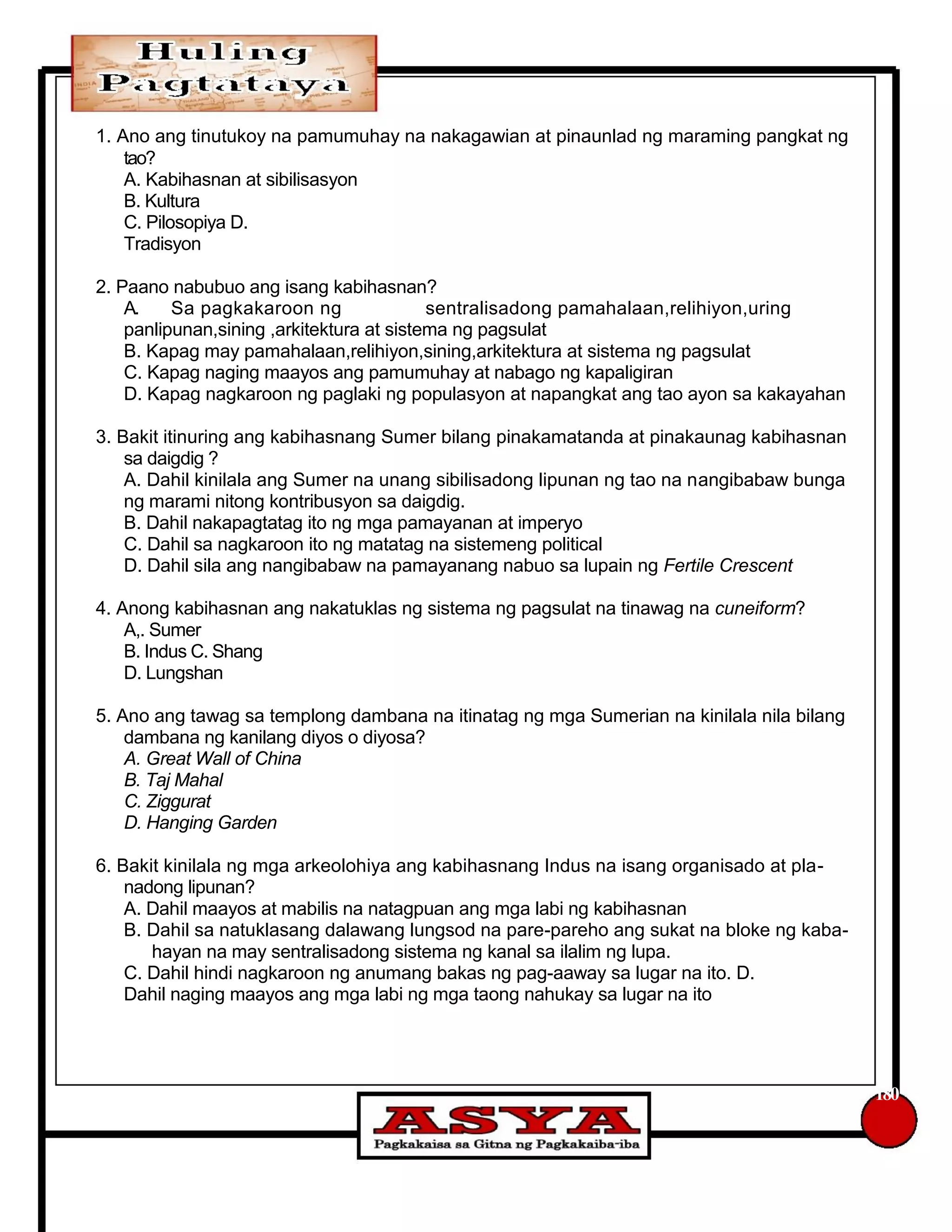 1. Ano ang tinutukoy na pamumuhay na nakagawian at pinaunlad ng maraming pangkat ng
tao?
A. Kabihasnan at sibilisasyon
B. Kultura
C. Pilosopiya D.
Tradisyon
2. Paano nabubuo ang isang kabihasnan?
A. Sa pagkakaroon ng sentralisadong pamahalaan,relihiyon,uring
panlipunan,sining ,arkitektura at sistema ng pagsulat
B. Kapag may pamahalaan,relihiyon,sining,arkitektura at sistema ng pagsulat
C. Kapag naging maayos ang pamumuhay at nabago ng kapaligiran
D. Kapag nagkaroon ng paglaki ng populasyon at napangkat ang tao ayon sa kakayahan
3. Bakit itinuring ang kabihasnang Sumer bilang pinakamatanda at pinakaunag kabihasnan
sa daigdig ?
A. Dahil kinilala ang Sumer na unang sibilisadong lipunan ng tao na nangibabaw bunga
ng marami nitong kontribusyon sa daigdig.
B. Dahil nakapagtatag ito ng mga pamayanan at imperyo
C. Dahil sa nagkaroon ito ng matatag na sistemeng political
D. Dahil sila ang nangibabaw na pamayanang nabuo sa lupain ng Fertile Crescent
4. Anong kabihasnan ang nakatuklas ng sistema ng pagsulat na tinawag na cuneiform?
A,. Sumer
B. Indus C. Shang
D. Lungshan
5. Ano ang tawag sa templong dambana na itinatag ng mga Sumerian na kinilala nila bilang
dambana ng kanilang diyos o diyosa?
A. Great Wall of China
B. Taj Mahal
C. Ziggurat
D. Hanging Garden
6. Bakit kinilala ng mga arkeolohiya ang kabihasnang Indus na isang organisado at pla-
nadong lipunan?
A. Dahil maayos at mabilis na natagpuan ang mga labi ng kabihasnan
B. Dahil sa natuklasang dalawang lungsod na pare-pareho ang sukat na bloke ng kaba-
hayan na may sentralisadong sistema ng kanal sa ilalim ng lupa.
C. Dahil hindi nagkaroon ng anumang bakas ng pag-aaway sa lugar na ito. D.
Dahil naging maayos ang mga labi ng mga taong nahukay sa lugar na ito
180
 