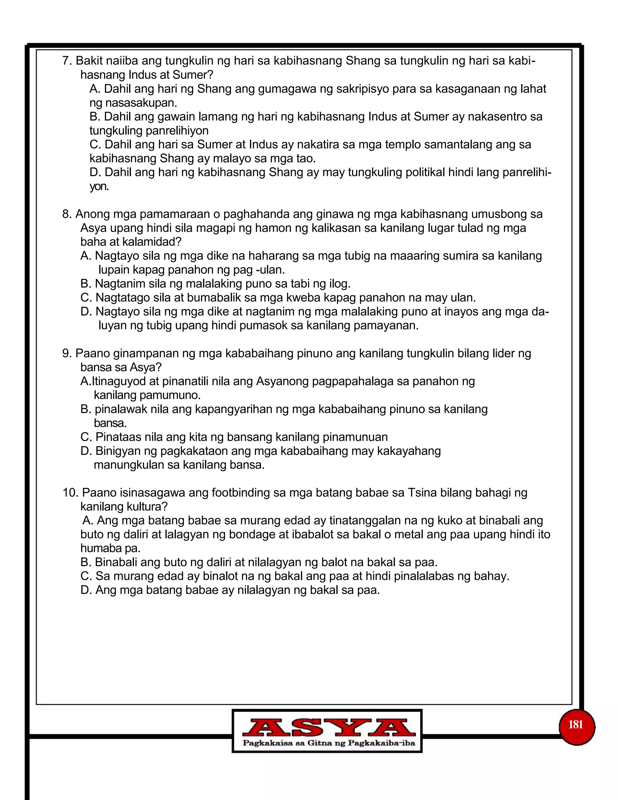 7. Bakit naiiba ang tungkulin ng hari sa kabihasnang Shang sa tungkulin ng hari sa kabi-
hasnang Indus at Sumer?
A. Dahil ang hari ng Shang ang gumagawa ng sakripisyo para sa kasaganaan ng lahat
ng nasasakupan.
B. Dahil ang gawain lamang ng hari ng kabihasnang Indus at Sumer ay nakasentro sa
tungkuling panrelihiyon
C. Dahil ang hari sa Sumer at Indus ay nakatira sa mga templo samantalang ang sa
kabihasnang Shang ay malayo sa mga tao.
D. Dahil ang hari ng kabihasnang Shang ay may tungkuling politikal hindi lang panrelihi-
yon.
8. Anong mga pamamaraan o paghahanda ang ginawa ng mga kabihasnang umusbong sa
Asya upang hindi sila magapi ng hamon ng kalikasan sa kanilang lugar tulad ng mga
baha at kalamidad?
A. Nagtayo sila ng mga dike na haharang sa mga tubig na maaaring sumira sa kanilang
lupain kapag panahon ng pag -ulan.
B. Nagtanim sila ng malalaking puno sa tabi ng ilog.
C. Nagtatago sila at bumabalik sa mga kweba kapag panahon na may ulan.
D. Nagtayo sila ng mga dike at nagtanim ng mga malalaking puno at inayos ang mga da-
luyan ng tubig upang hindi pumasok sa kanilang pamayanan.
9. Paano ginampanan ng mga kababaihang pinuno ang kanilang tungkulin bilang lider ng
bansa sa Asya?
A.Itinaguyod at pinanatili nila ang Asyanong pagpapahalaga sa panahon ng
kanilang pamumuno.
B. pinalawak nila ang kapangyarihan ng mga kababaihang pinuno sa kanilang
bansa.
C. Pinataas nila ang kita ng bansang kanilang pinamunuan
D. Binigyan ng pagkakataon ang mga kababaihang may kakayahang
manungkulan sa kanilang bansa.
10. Paano isinasagawa ang footbinding sa mga batang babae sa Tsina bilang bahagi ng
kanilang kultura?
A. Ang mga batang babae sa murang edad ay tinatanggalan na ng kuko at binabali ang
buto ng daliri at lalagyan ng bondage at ibabalot sa bakal o metal ang paa upang hindi ito
humaba pa.
B. Binabali ang buto ng daliri at nilalagyan ng balot na bakal sa paa.
C. Sa murang edad ay binalot na ng bakal ang paa at hindi pinalalabas ng bahay.
D. Ang mga batang babae ay nilalagyan ng bakal sa paa.
181
 