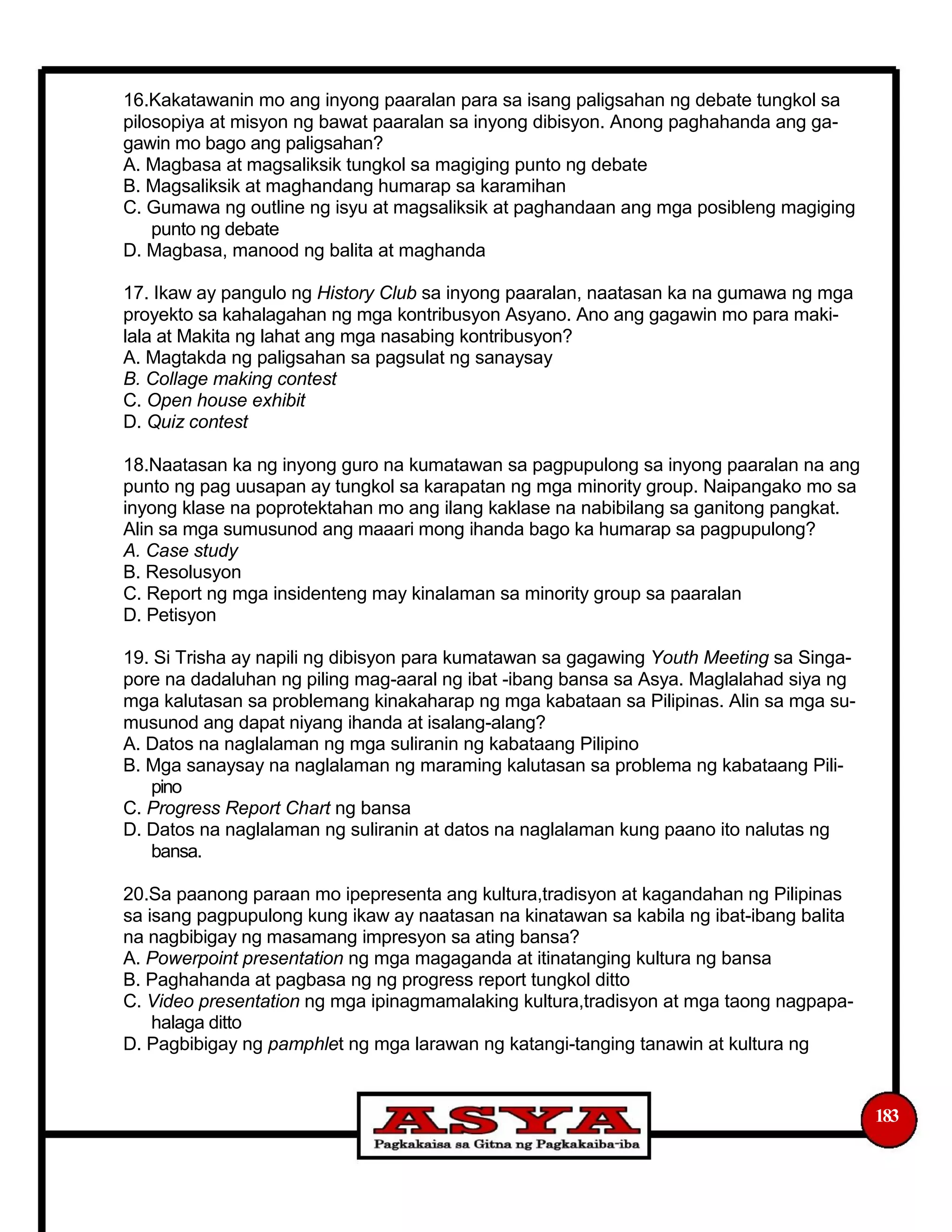 16.Kakatawanin mo ang inyong paaralan para sa isang paligsahan ng debate tungkol sa
pilosopiya at misyon ng bawat paaralan sa inyong dibisyon. Anong paghahanda ang ga-
gawin mo bago ang paligsahan?
A. Magbasa at magsaliksik tungkol sa magiging punto ng debate
B. Magsaliksik at maghandang humarap sa karamihan
C. Gumawa ng outline ng isyu at magsaliksik at paghandaan ang mga posibleng magiging
punto ng debate
D. Magbasa, manood ng balita at maghanda
17. Ikaw ay pangulo ng History Club sa inyong paaralan, naatasan ka na gumawa ng mga
proyekto sa kahalagahan ng mga kontribusyon Asyano. Ano ang gagawin mo para maki-
lala at Makita ng lahat ang mga nasabing kontribusyon?
A. Magtakda ng paligsahan sa pagsulat ng sanaysay
B. Collage making contest
C. Open house exhibit
D. Quiz contest
18.Naatasan ka ng inyong guro na kumatawan sa pagpupulong sa inyong paaralan na ang
punto ng pag uusapan ay tungkol sa karapatan ng mga minority group. Naipangako mo sa
inyong klase na poprotektahan mo ang ilang kaklase na nabibilang sa ganitong pangkat.
Alin sa mga sumusunod ang maaari mong ihanda bago ka humarap sa pagpupulong?
A. Case study
B. Resolusyon
C. Report ng mga insidenteng may kinalaman sa minority group sa paaralan
D. Petisyon
19. Si Trisha ay napili ng dibisyon para kumatawan sa gagawing Youth Meeting sa Singa-
pore na dadaluhan ng piling mag-aaral ng ibat -ibang bansa sa Asya. Maglalahad siya ng
mga kalutasan sa problemang kinakaharap ng mga kabataan sa Pilipinas. Alin sa mga su-
musunod ang dapat niyang ihanda at isalang-alang?
A. Datos na naglalaman ng mga suliranin ng kabataang Pilipino
B. Mga sanaysay na naglalaman ng maraming kalutasan sa problema ng kabataang Pili-
pino
C. Progress Report Chart ng bansa
D. Datos na naglalaman ng suliranin at datos na naglalaman kung paano ito nalutas ng
bansa.
20.Sa paanong paraan mo ipepresenta ang kultura,tradisyon at kagandahan ng Pilipinas
sa isang pagpupulong kung ikaw ay naatasan na kinatawan sa kabila ng ibat-ibang balita
na nagbibigay ng masamang impresyon sa ating bansa?
A. Powerpoint presentation ng mga magaganda at itinatanging kultura ng bansa
B. Paghahanda at pagbasa ng ng progress report tungkol ditto
C. Video presentation ng mga ipinagmamalaking kultura,tradisyon at mga taong nagpapa-
halaga ditto
D. Pagbibigay ng pamphlet ng mga larawan ng katangi-tanging tanawin at kultura ng
183
 