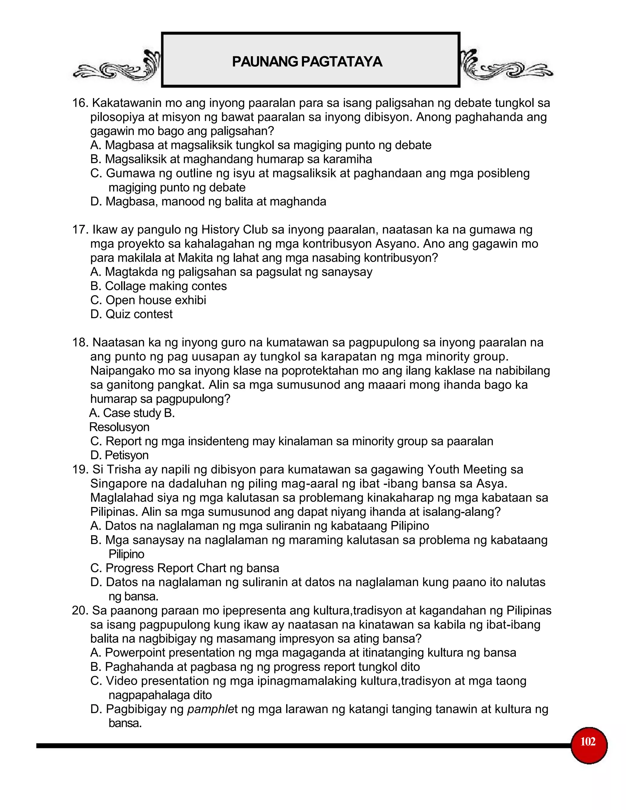 PAUNANG PAGTATAYA
16. Kakatawanin mo ang inyong paaralan para sa isang paligsahan ng debate tungkol sa
pilosopiya at misyon ng bawat paaralan sa inyong dibisyon. Anong paghahanda ang
gagawin mo bago ang paligsahan?
A. Magbasa at magsaliksik tungkol sa magiging punto ng debate
B. Magsaliksik at maghandang humarap sa karamiha
C. Gumawa ng outline ng isyu at magsaliksik at paghandaan ang mga posibleng
magiging punto ng debate
D. Magbasa, manood ng balita at maghanda
17. Ikaw ay pangulo ng History Club sa inyong paaralan, naatasan ka na gumawa ng
mga proyekto sa kahalagahan ng mga kontribusyon Asyano. Ano ang gagawin mo
para makilala at Makita ng lahat ang mga nasabing kontribusyon?
A. Magtakda ng paligsahan sa pagsulat ng sanaysay
B. Collage making contes
C. Open house exhibi
D. Quiz contest
18. Naatasan ka ng inyong guro na kumatawan sa pagpupulong sa inyong paaralan na
ang punto ng pag uusapan ay tungkol sa karapatan ng mga minority group.
Naipangako mo sa inyong klase na poprotektahan mo ang ilang kaklase na nabibilang
sa ganitong pangkat. Alin sa mga sumusunod ang maaari mong ihanda bago ka
humarap sa pagpupulong?
A. Case study B.
Resolusyon
C. Report ng mga insidenteng may kinalaman sa minority group sa paaralan
D. Petisyon
19. Si Trisha ay napili ng dibisyon para kumatawan sa gagawing Youth Meeting sa
Singapore na dadaluhan ng piling mag-aaral ng ibat -ibang bansa sa Asya.
Maglalahad siya ng mga kalutasan sa problemang kinakaharap ng mga kabataan sa
Pilipinas. Alin sa mga sumusunod ang dapat niyang ihanda at isalang-alang?
A. Datos na naglalaman ng mga suliranin ng kabataang Pilipino
B. Mga sanaysay na naglalaman ng maraming kalutasan sa problema ng kabataang
Pilipino
C. Progress Report Chart ng bansa
D. Datos na naglalaman ng suliranin at datos na naglalaman kung paano ito nalutas
ng bansa.
20. Sa paanong paraan mo ipepresenta ang kultura,tradisyon at kagandahan ng Pilipinas
sa isang pagpupulong kung ikaw ay naatasan na kinatawan sa kabila ng ibat-ibang
balita na nagbibigay ng masamang impresyon sa ating bansa?
A. Powerpoint presentation ng mga magaganda at itinatanging kultura ng bansa
B. Paghahanda at pagbasa ng ng progress report tungkol dito
C. Video presentation ng mga ipinagmamalaking kultura,tradisyon at mga taong
nagpapahalaga dito
D. Pagbibigay ng pamphlet ng mga larawan ng katangi tanging tanawin at kultura ng
bansa.
102
 