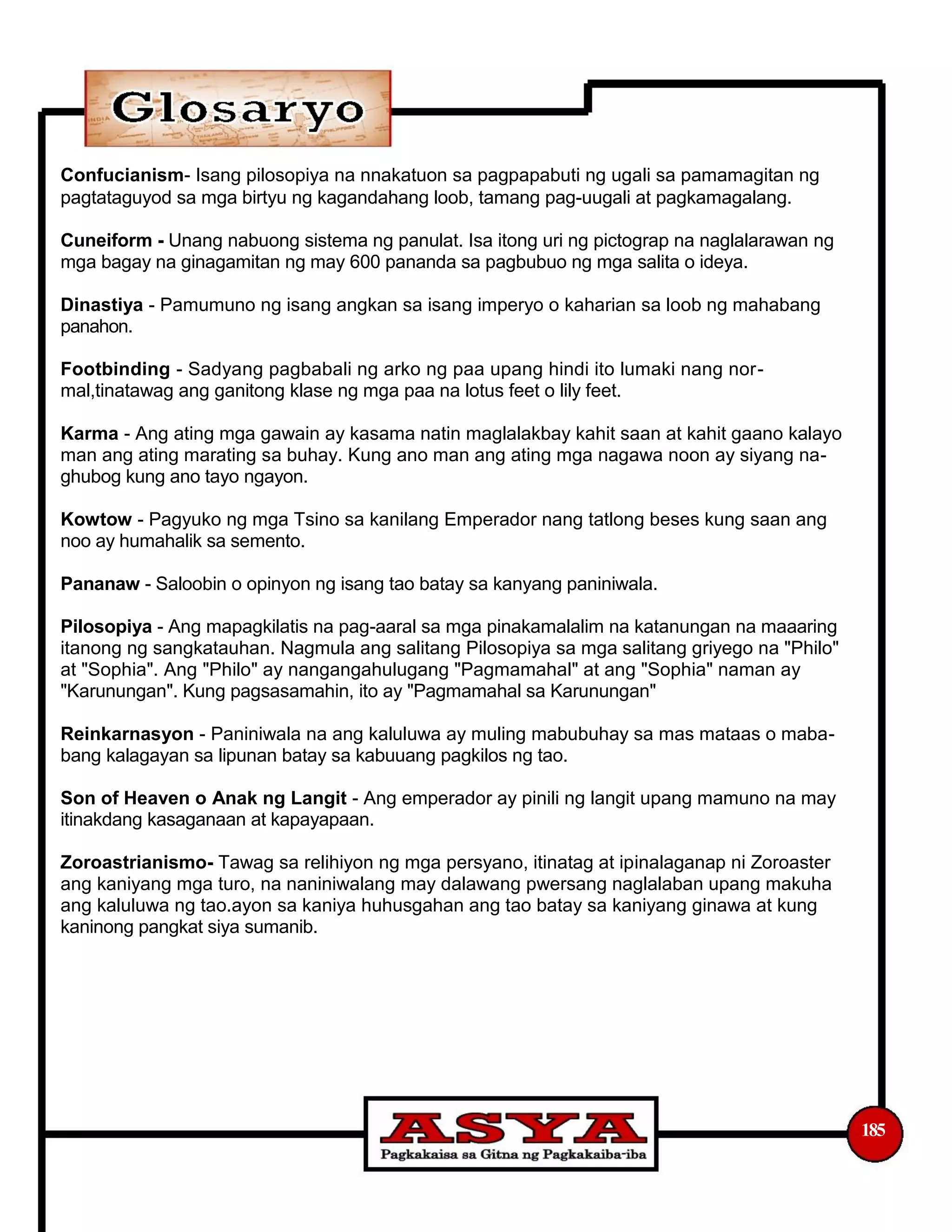 Confucianism- Isang pilosopiya na nnakatuon sa pagpapabuti ng ugali sa pamamagitan ng
pagtataguyod sa mga birtyu ng kagandahang loob, tamang pag-uugali at pagkamagalang.
Cuneiform - Unang nabuong sistema ng panulat. Isa itong uri ng pictograp na naglalarawan ng
mga bagay na ginagamitan ng may 600 pananda sa pagbubuo ng mga salita o ideya.
Dinastiya - Pamumuno ng isang angkan sa isang imperyo o kaharian sa loob ng mahabang
panahon.
Footbinding - Sadyang pagbabali ng arko ng paa upang hindi ito lumaki nang nor-
mal,tinatawag ang ganitong klase ng mga paa na lotus feet o lily feet.
Karma - Ang ating mga gawain ay kasama natin maglalakbay kahit saan at kahit gaano kalayo
man ang ating marating sa buhay. Kung ano man ang ating mga nagawa noon ay siyang na-
ghubog kung ano tayo ngayon.
Kowtow - Pagyuko ng mga Tsino sa kanilang Emperador nang tatlong beses kung saan ang
noo ay humahalik sa semento.
Pananaw - Saloobin o opinyon ng isang tao batay sa kanyang paniniwala.
Pilosopiya - Ang mapagkilatis na pag-aaral sa mga pinakamalalim na katanungan na maaaring
itanong ng sangkatauhan. Nagmula ang salitang Pilosopiya sa mga salitang griyego na "Philo"
at "Sophia". Ang "Philo" ay nangangahulugang "Pagmamahal" at ang "Sophia" naman ay
"Karunungan". Kung pagsasamahin, ito ay "Pagmamahal sa Karunungan"
Reinkarnasyon - Paniniwala na ang kaluluwa ay muling mabubuhay sa mas mataas o maba-
bang kalagayan sa lipunan batay sa kabuuang pagkilos ng tao.
Son of Heaven o Anak ng Langit - Ang emperador ay pinili ng langit upang mamuno na may
itinakdang kasaganaan at kapayapaan.
Zoroastrianismo- Tawag sa relihiyon ng mga persyano, itinatag at ipinalaganap ni Zoroaster
ang kaniyang mga turo, na naniniwalang may dalawang pwersang naglalaban upang makuha
ang kaluluwa ng tao.ayon sa kaniya huhusgahan ang tao batay sa kaniyang ginawa at kung
kaninong pangkat siya sumanib.
185
 
