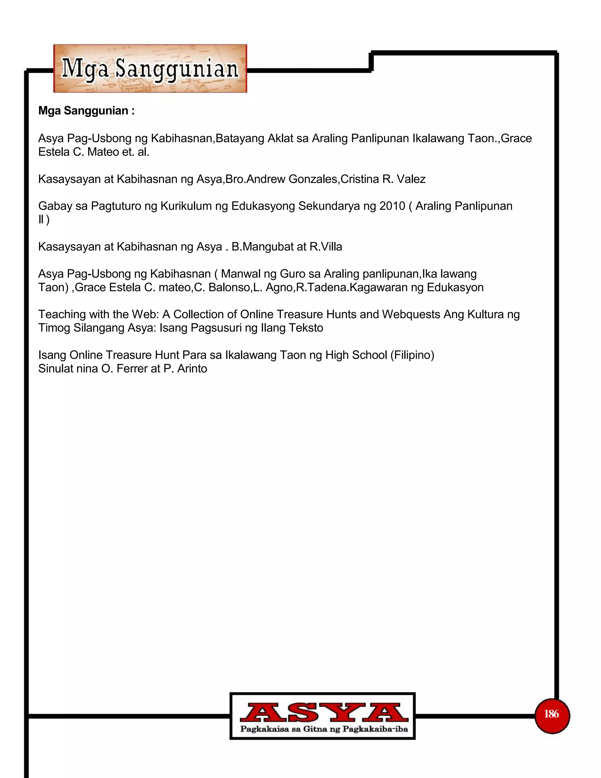 Mga Sanggunian :
Asya Pag-Usbong ng Kabihasnan,Batayang Aklat sa Araling Panlipunan Ikalawang Taon.,Grace
Estela C. Mateo et. al.
Kasaysayan at Kabihasnan ng Asya,Bro.Andrew Gonzales,Cristina R. Valez
Gabay sa Pagtuturo ng Kurikulum ng Edukasyong Sekundarya ng 2010 ( Araling Panlipunan
II)
Kasaysayan at Kabihasnan ng Asya . B.Mangubat at R.Villa
Asya Pag-Usbong ng Kabihasnan ( Manwal ng Guro sa Araling panlipunan,Ika lawang
Taon) ,Grace Estela C. mateo,C. Balonso,L. Agno,R.Tadena.Kagawaran ng Edukasyon
Teaching with the Web: A Collection of Online Treasure Hunts and Webquests Ang Kultura ng
Timog Silangang Asya: Isang Pagsusuri ng Ilang Teksto
Isang Online Treasure Hunt Para sa Ikalawang Taon ng High School (Filipino)
Sinulat nina O. Ferrer at P. Arinto
186
 