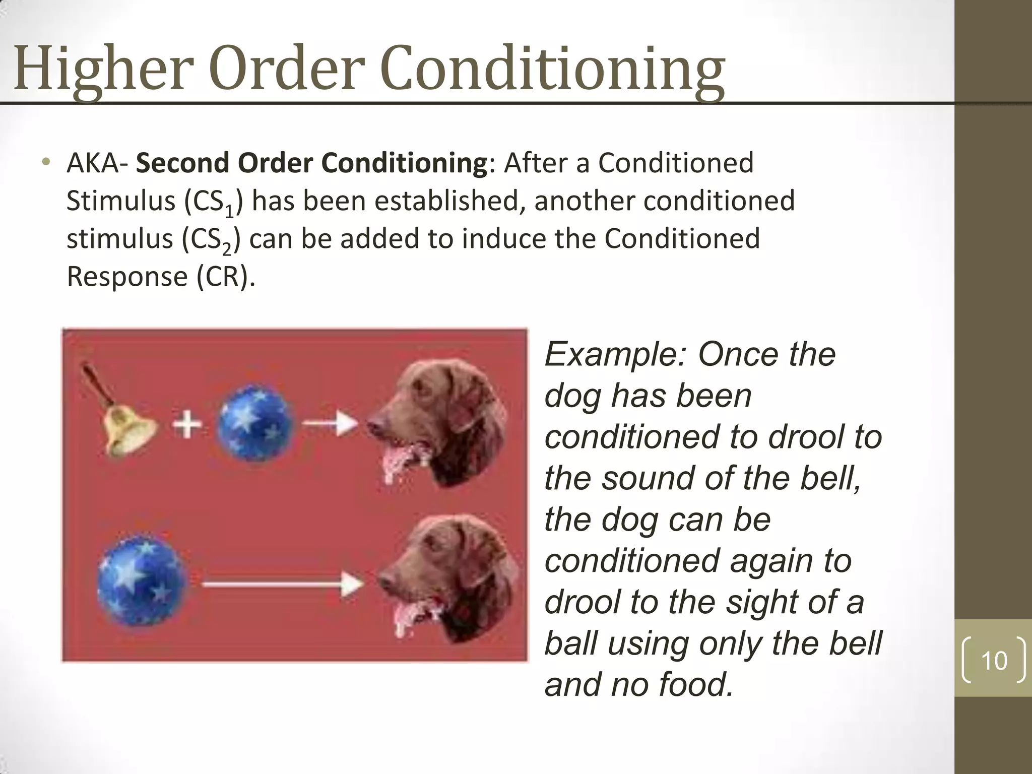 Higher Order Conditioning
• AKA- Second Order Conditioning: After a Conditioned
Stimulus (CS1) has been established, another conditioned
stimulus (CS2) can be added to induce the Conditioned
Response (CR).

Example: Once the
dog has been
conditioned to drool to
the sound of the bell,
the dog can be
conditioned again to
drool to the sight of a
ball using only the bell
and no food.

10

 