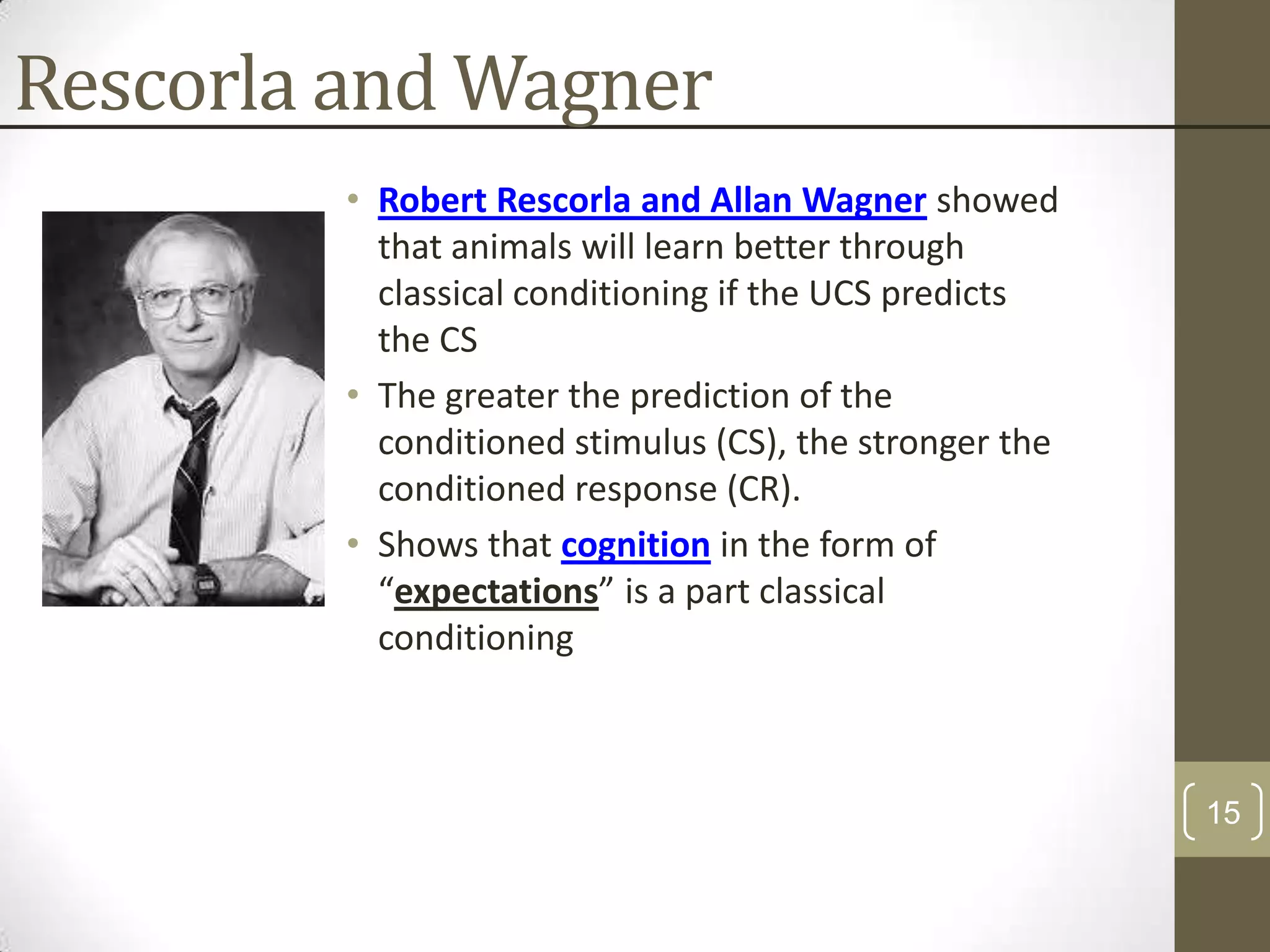 Rescorla and Wagner
• Robert Rescorla and Allan Wagner showed
that animals will learn better through
classical conditioning if the UCS predicts
the CS
• The greater the prediction of the
conditioned stimulus (CS), the stronger the
conditioned response (CR).
• Shows that cognition in the form of
“expectations” is a part classical
conditioning

15

 
