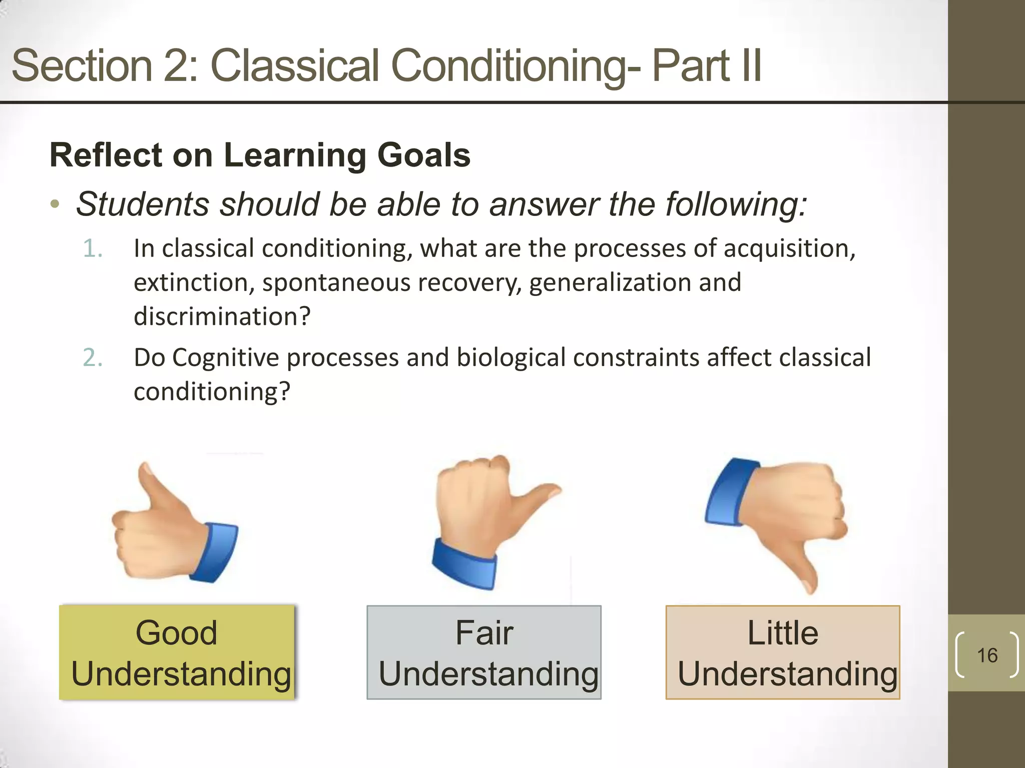 Section 2: Classical Conditioning- Part II
Reflect on Learning Goals
• Students should be able to answer the following:
1.

2.

In classical conditioning, what are the processes of acquisition,
extinction, spontaneous recovery, generalization and
discrimination?
Do Cognitive processes and biological constraints affect classical
conditioning?

Good
Understanding

Fair
Understanding

Little
Understanding

16

 