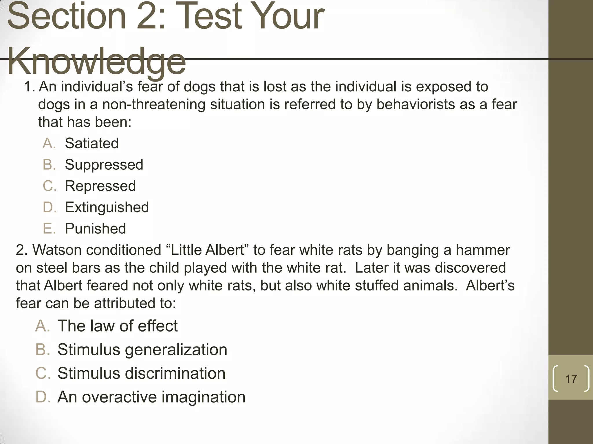 Section 2: Test Your
Knowledge

1. An individual‟s fear of dogs that is lost as the individual is exposed to
dogs in a non-threatening situation is referred to by behaviorists as a fear
that has been:
A. Satiated
B. Suppressed
C. Repressed
D. Extinguished
E. Punished
2. Watson conditioned “Little Albert” to fear white rats by banging a hammer
on steel bars as the child played with the white rat. Later it was discovered
that Albert feared not only white rats, but also white stuffed animals. Albert‟s
fear can be attributed to:

A.
B.
C.
D.

The law of effect
Stimulus generalization
Stimulus discrimination
An overactive imagination

17

 