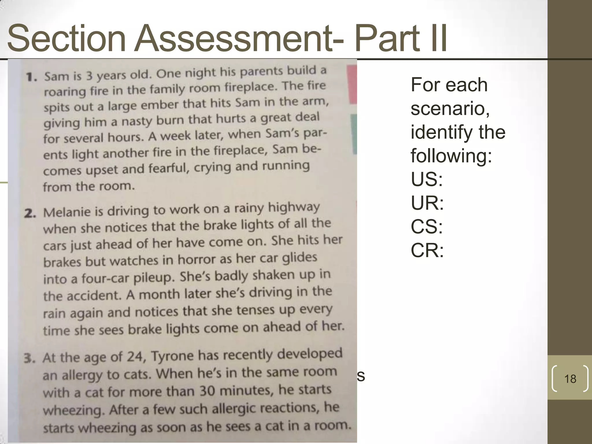 Section Assessment- Part II
#1

#2

#3

US- Burn
UR- Pain From Burn
CS- Fire in Fireplace
CR- Fear of Fire
US- Car Accident
UR- Fear, tensing after accident
CS- Brake lights in rain
CR- Tense feeling
US- Being around cats (dander)
UR- Wheezing
CS- Sight of cats
CR- Wheezing from the sight of cats

For each
scenario,
identify the
following:
US:
UR:
CS:
CR:

18

 