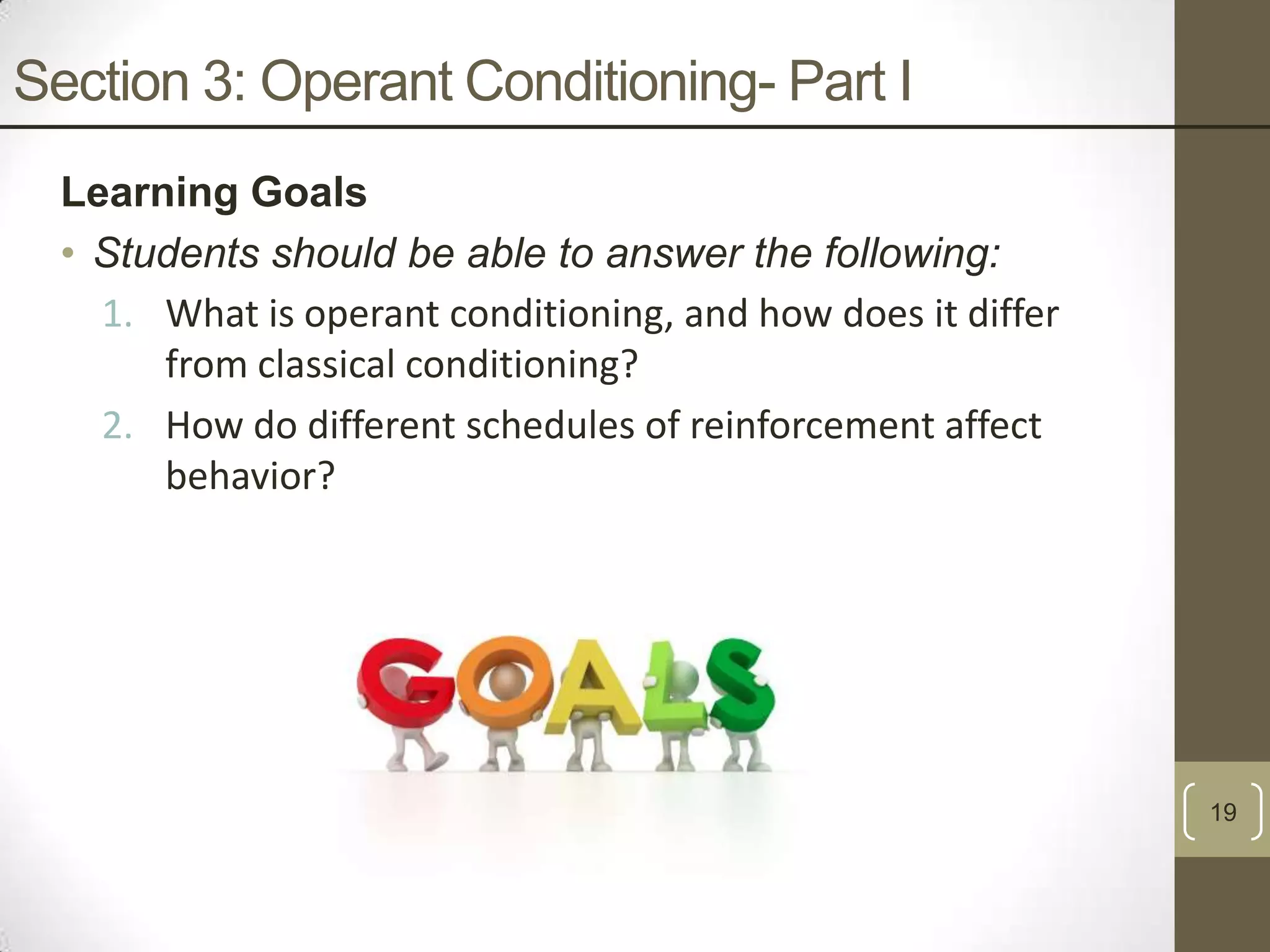 Section 3: Operant Conditioning- Part I
Learning Goals
• Students should be able to answer the following:
1. What is operant conditioning, and how does it differ
from classical conditioning?
2. How do different schedules of reinforcement affect
behavior?

19

 