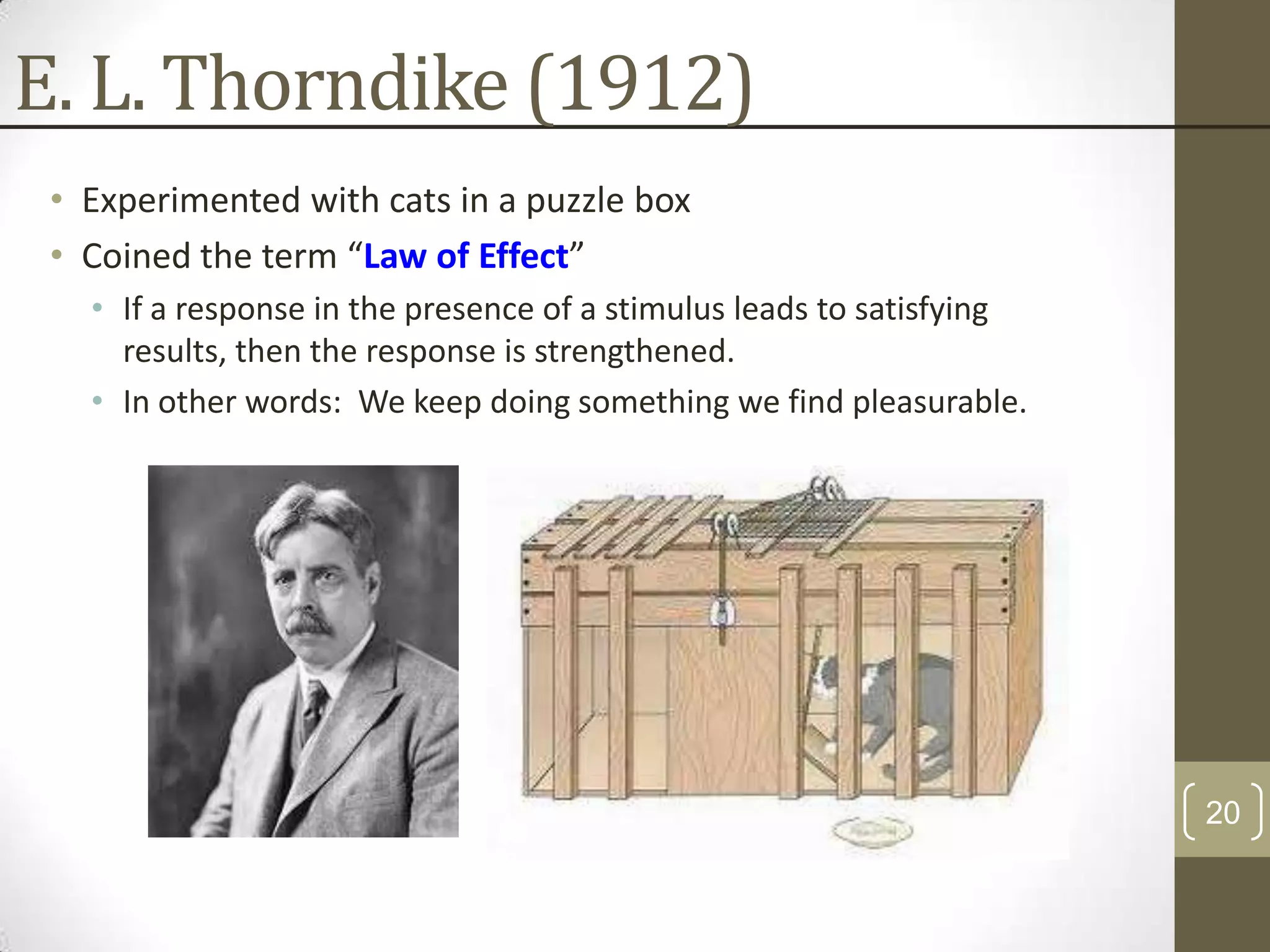 E. L. Thorndike (1912)
• Experimented with cats in a puzzle box
• Coined the term “Law of Effect”
• If a response in the presence of a stimulus leads to satisfying
results, then the response is strengthened.
• In other words: We keep doing something we find pleasurable.

20

 