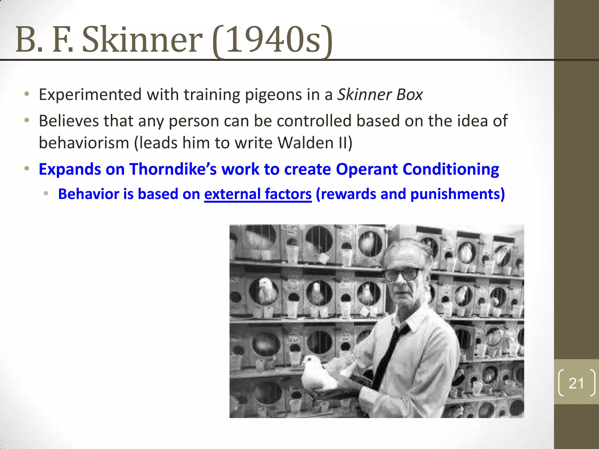 B. F. Skinner (1940s)
• Experimented with training pigeons in a Skinner Box
• Believes that any person can be controlled based on the idea of
behaviorism (leads him to write Walden II)
• Expands on Thorndike’s work to create Operant Conditioning
• Behavior is based on external factors (rewards and punishments)

21

 