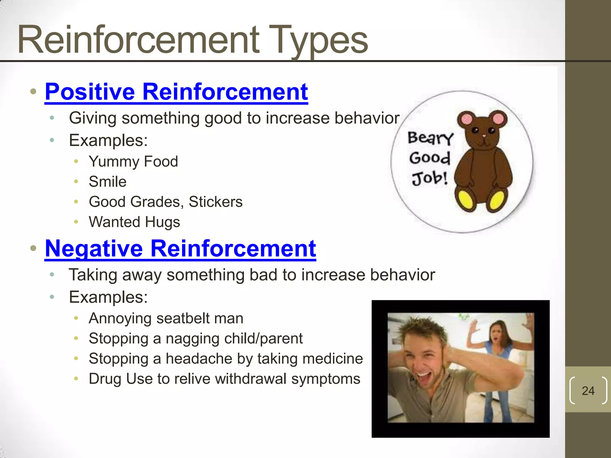 Reinforcement Types
• Positive Reinforcement
• Giving something good to increase behavior
• Examples:
•
•
•
•

Yummy Food
Smile
Good Grades, Stickers
Wanted Hugs

• Negative Reinforcement
• Taking away something bad to increase behavior
• Examples:
•
•
•
•

Annoying seatbelt man
Stopping a nagging child/parent
Stopping a headache by taking medicine
Drug Use to relive withdrawal symptoms

24

 