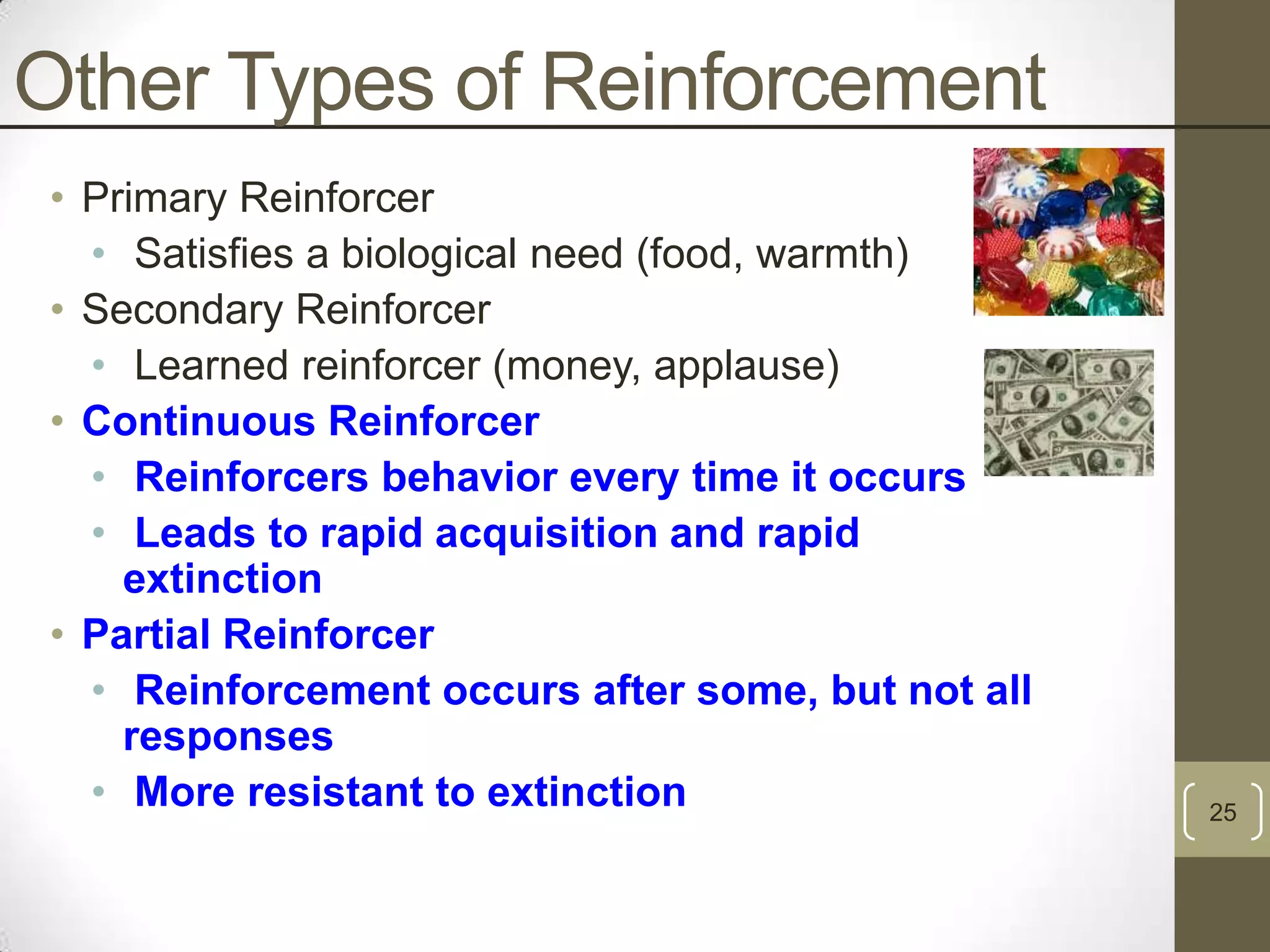 Other Types of Reinforcement
• Primary Reinforcer
• Satisfies a biological need (food, warmth)
• Secondary Reinforcer
• Learned reinforcer (money, applause)
• Continuous Reinforcer
• Reinforcers behavior every time it occurs
• Leads to rapid acquisition and rapid
extinction
• Partial Reinforcer
• Reinforcement occurs after some, but not all
responses
• More resistant to extinction

25

 