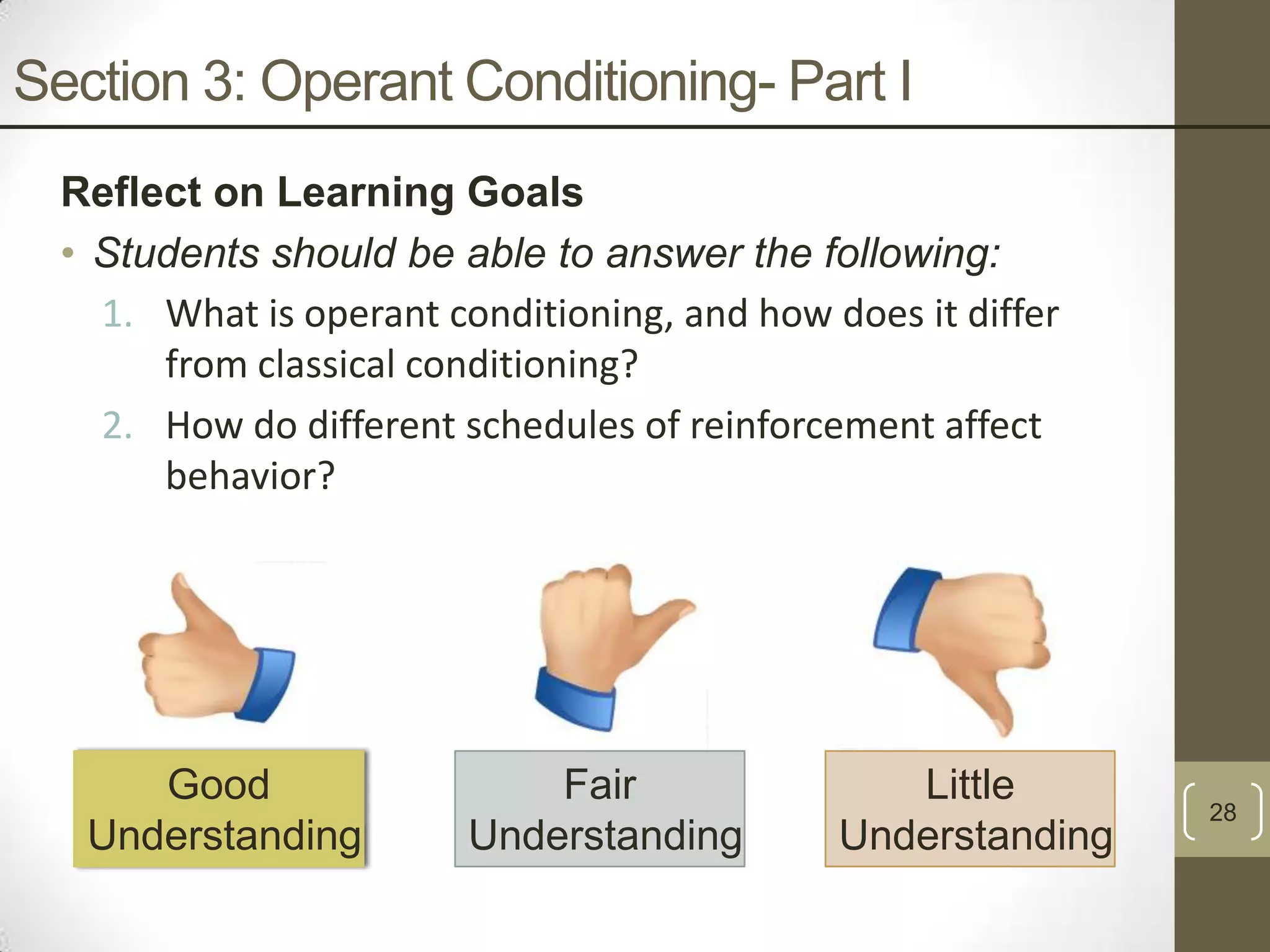 Section 3: Operant Conditioning- Part I
Reflect on Learning Goals
• Students should be able to answer the following:
1. What is operant conditioning, and how does it differ
from classical conditioning?
2. How do different schedules of reinforcement affect
behavior?

Good
Understanding

Fair
Understanding

Little
Understanding

28

 