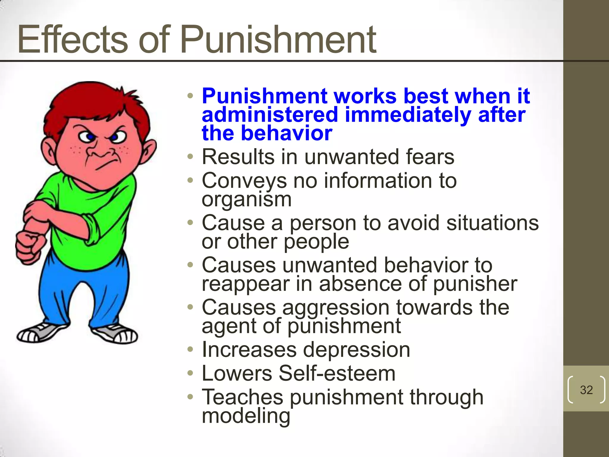 Effects of Punishment
• Punishment works best when it
administered immediately after
the behavior
• Results in unwanted fears
• Conveys no information to
organism
• Cause a person to avoid situations
or other people
• Causes unwanted behavior to
reappear in absence of punisher
• Causes aggression towards the
agent of punishment
• Increases depression
• Lowers Self-esteem
• Teaches punishment through
modeling

32

 