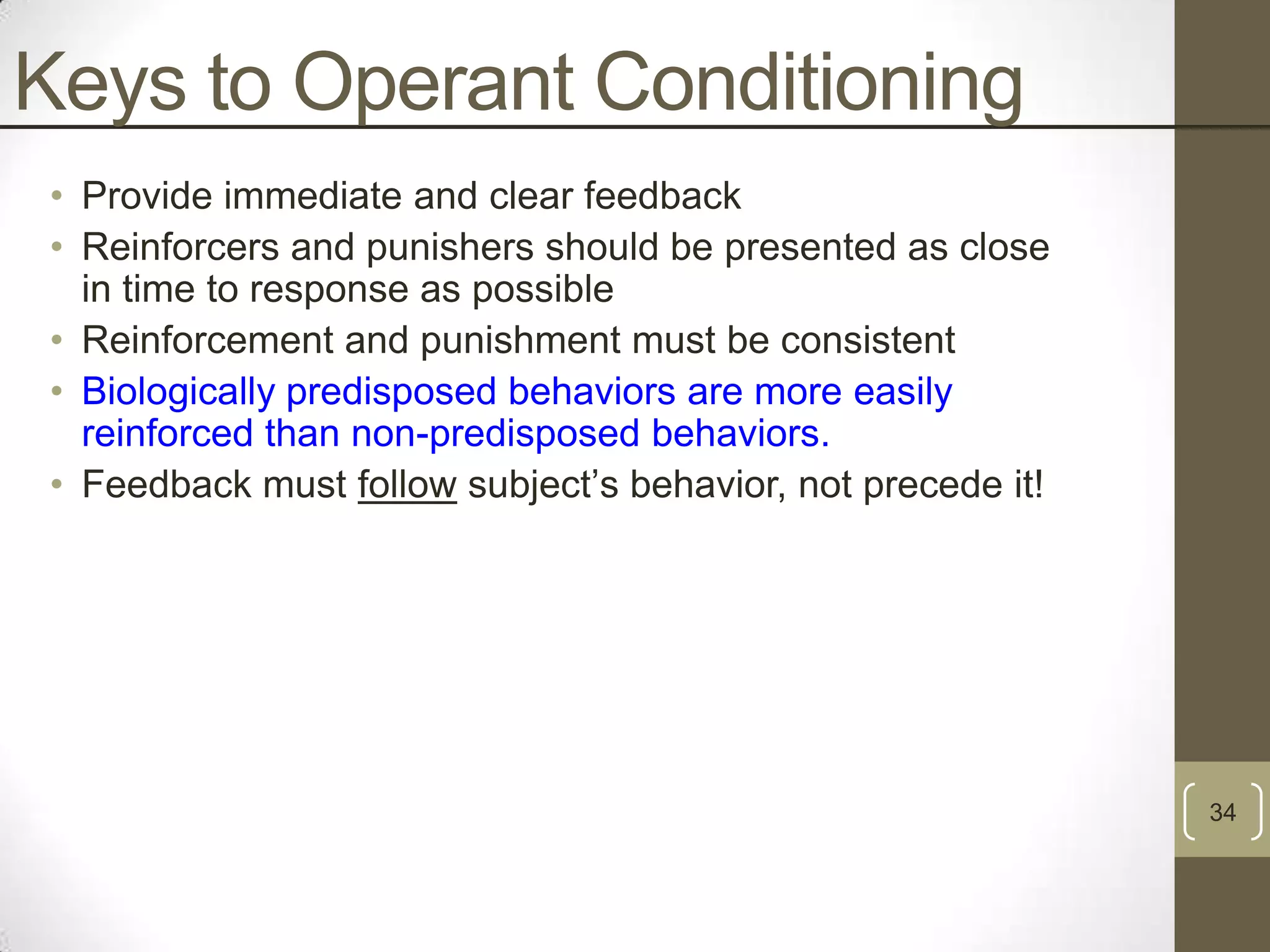 Keys to Operant Conditioning
• Provide immediate and clear feedback
• Reinforcers and punishers should be presented as close
in time to response as possible
• Reinforcement and punishment must be consistent
• Biologically predisposed behaviors are more easily
reinforced than non-predisposed behaviors.
• Feedback must follow subject‟s behavior, not precede it!

34

 