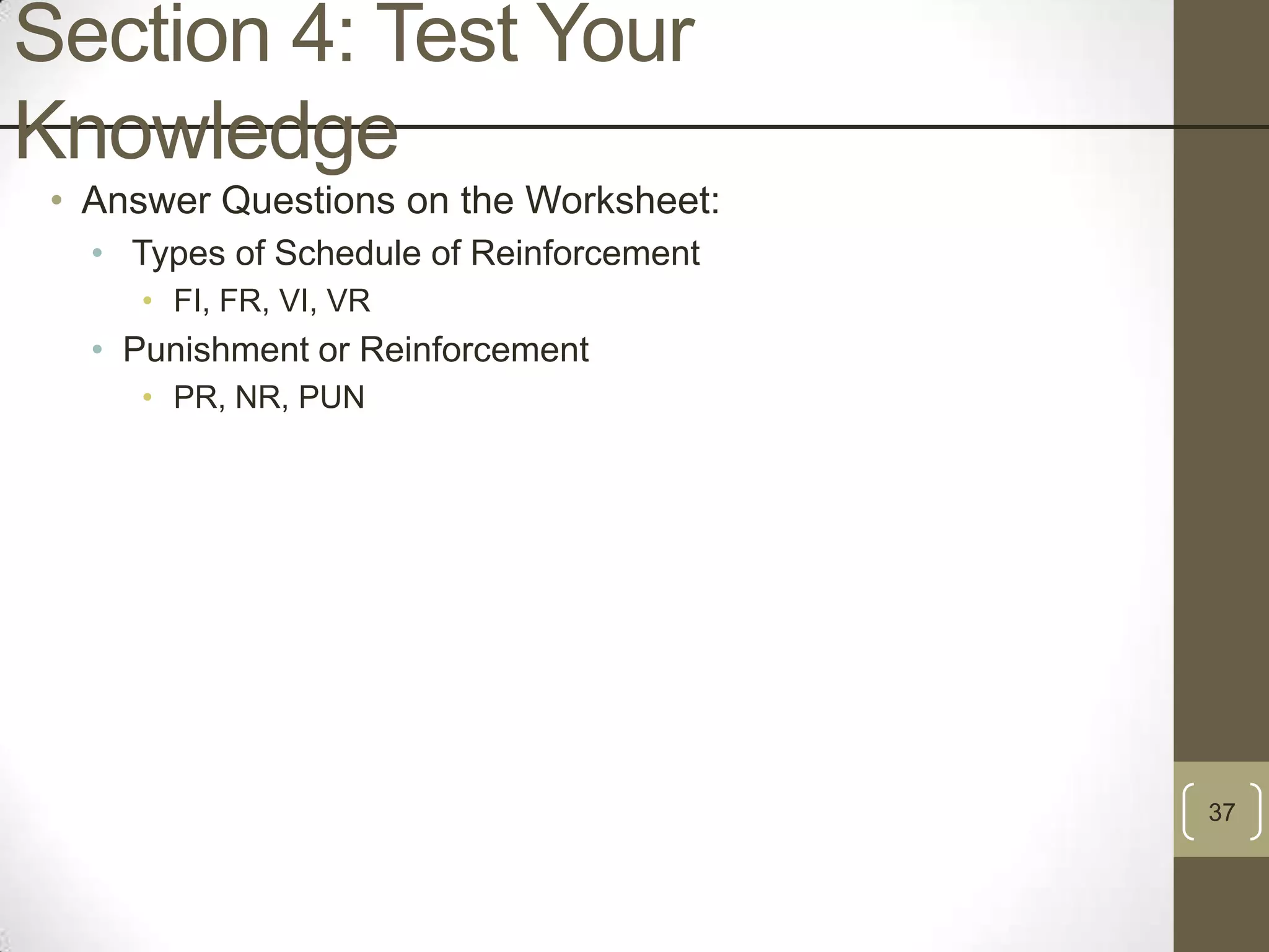 Section 4: Test Your
Knowledge
• Answer Questions on the Worksheet:
• Types of Schedule of Reinforcement
• FI, FR, VI, VR

• Punishment or Reinforcement
• PR, NR, PUN

37

 