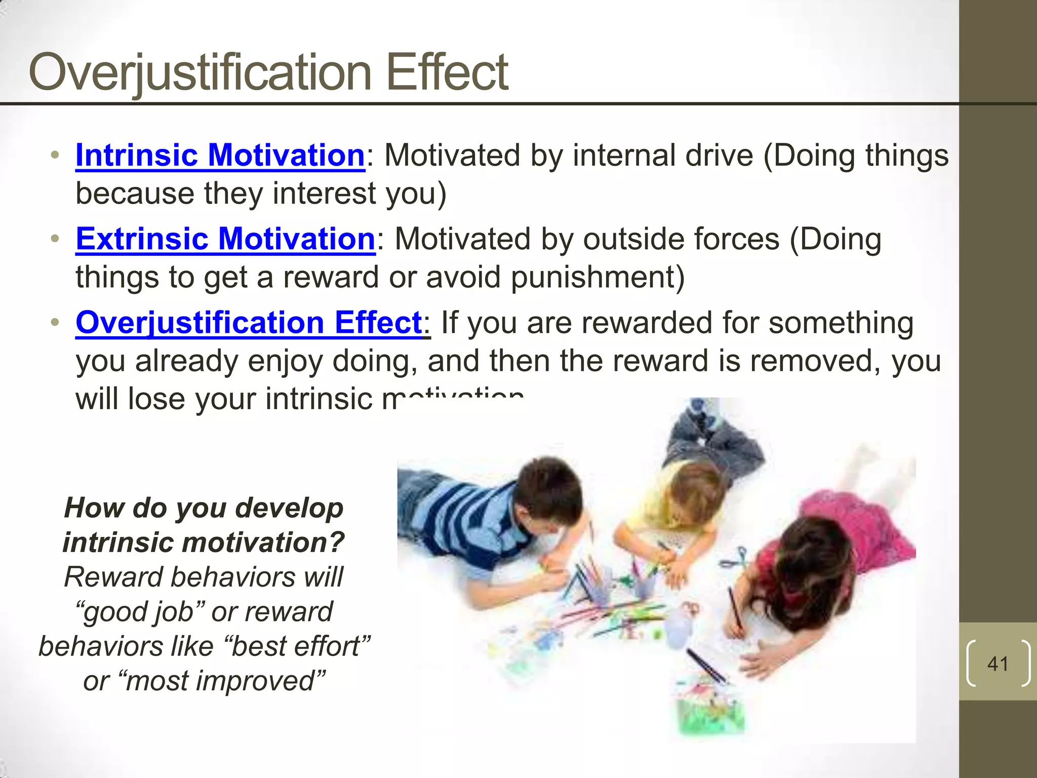 Overjustification Effect
• Intrinsic Motivation: Motivated by internal drive (Doing things
because they interest you)
• Extrinsic Motivation: Motivated by outside forces (Doing
things to get a reward or avoid punishment)
• Overjustification Effect: If you are rewarded for something
you already enjoy doing, and then the reward is removed, you
will lose your intrinsic motivation.

How do you develop
intrinsic motivation?
Reward behaviors will
“good job” or reward
behaviors like “best effort”
or “most improved”

41

 