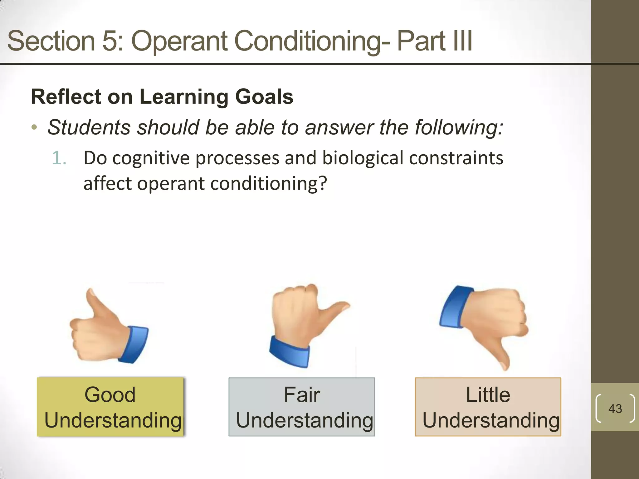 Section 5: Operant Conditioning- Part III
Reflect on Learning Goals
• Students should be able to answer the following:
1. Do cognitive processes and biological constraints
affect operant conditioning?

Good
Understanding

Fair
Understanding

Little
Understanding

43

 
