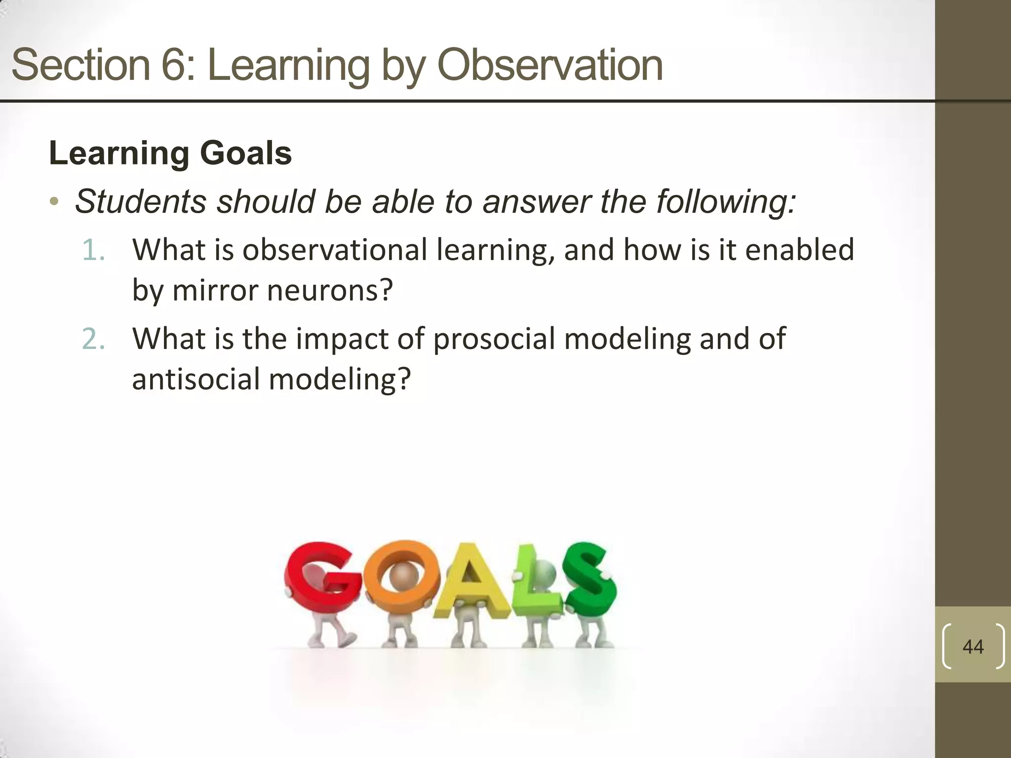 Section 6: Learning by Observation
Learning Goals
• Students should be able to answer the following:
1. What is observational learning, and how is it enabled
by mirror neurons?
2. What is the impact of prosocial modeling and of
antisocial modeling?

44

 