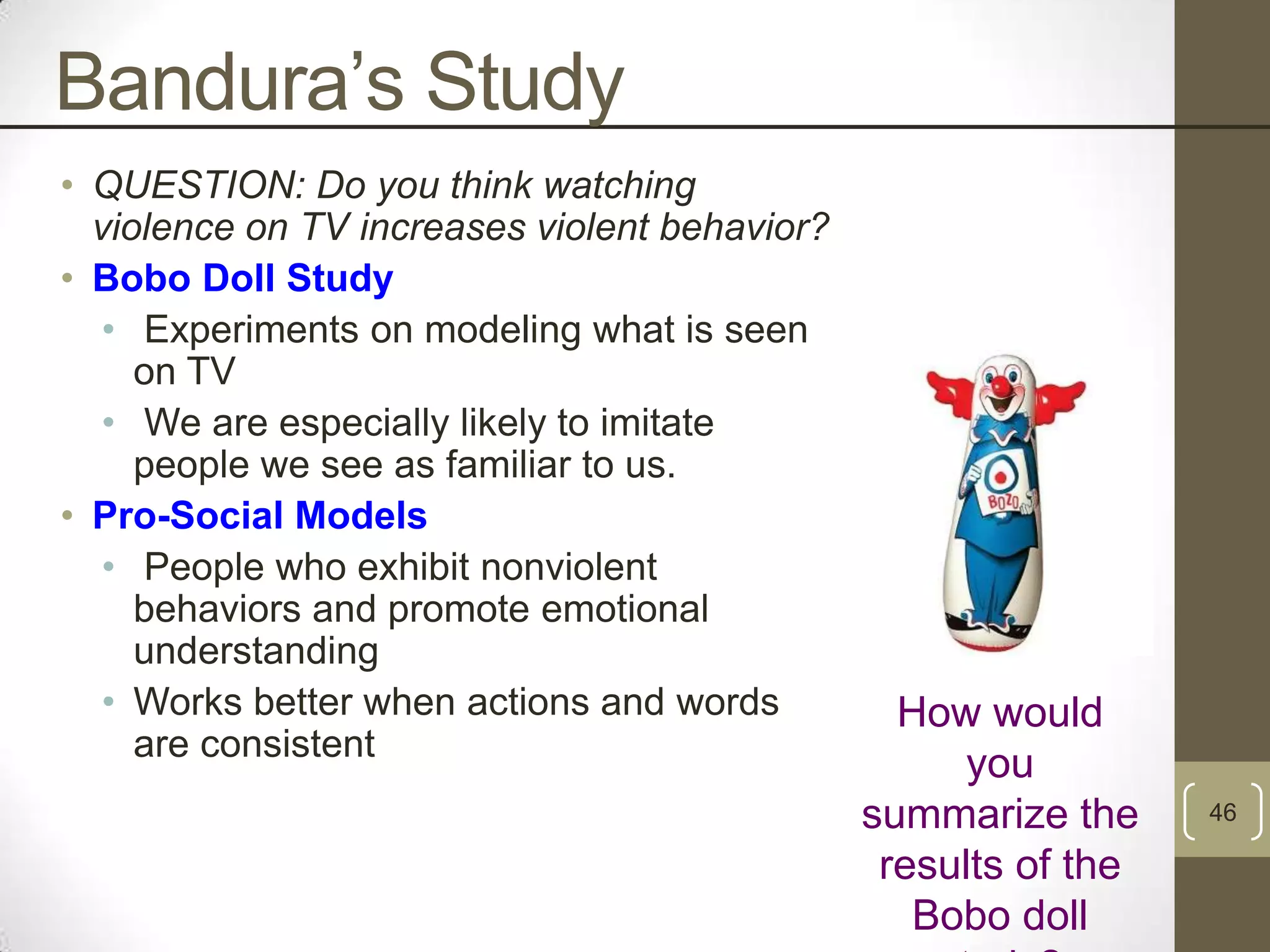 Bandura‟s Study
• QUESTION: Do you think watching
violence on TV increases violent behavior?
• Bobo Doll Study
• Experiments on modeling what is seen
on TV
• We are especially likely to imitate
people we see as familiar to us.
• Pro-Social Models
• People who exhibit nonviolent
behaviors and promote emotional
understanding
• Works better when actions and words
are consistent

How would
you
summarize the
results of the
Bobo doll

46

 