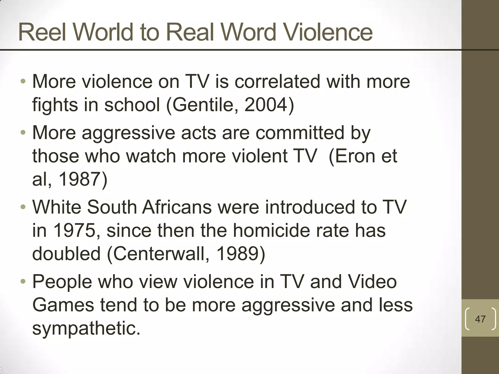Reel World to Real Word Violence
• More violence on TV is correlated with more
fights in school (Gentile, 2004)
• More aggressive acts are committed by
those who watch more violent TV (Eron et
al, 1987)
• White South Africans were introduced to TV
in 1975, since then the homicide rate has
doubled (Centerwall, 1989)
• People who view violence in TV and Video
Games tend to be more aggressive and less
sympathetic.

47

 