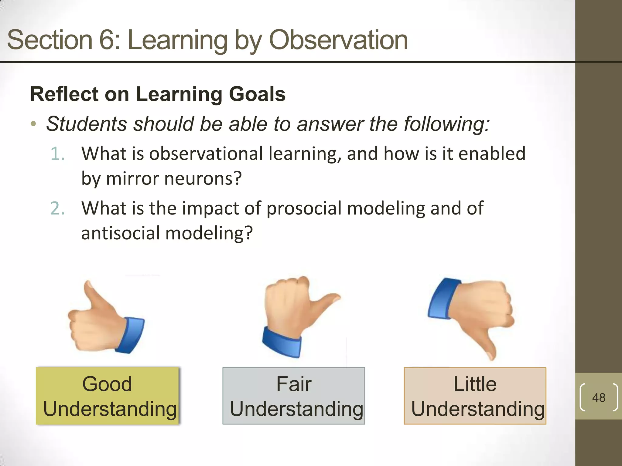 Section 6: Learning by Observation
Reflect on Learning Goals
• Students should be able to answer the following:
1. What is observational learning, and how is it enabled
by mirror neurons?
2. What is the impact of prosocial modeling and of
antisocial modeling?

Good
Understanding

Fair
Understanding

Little
Understanding

48

 