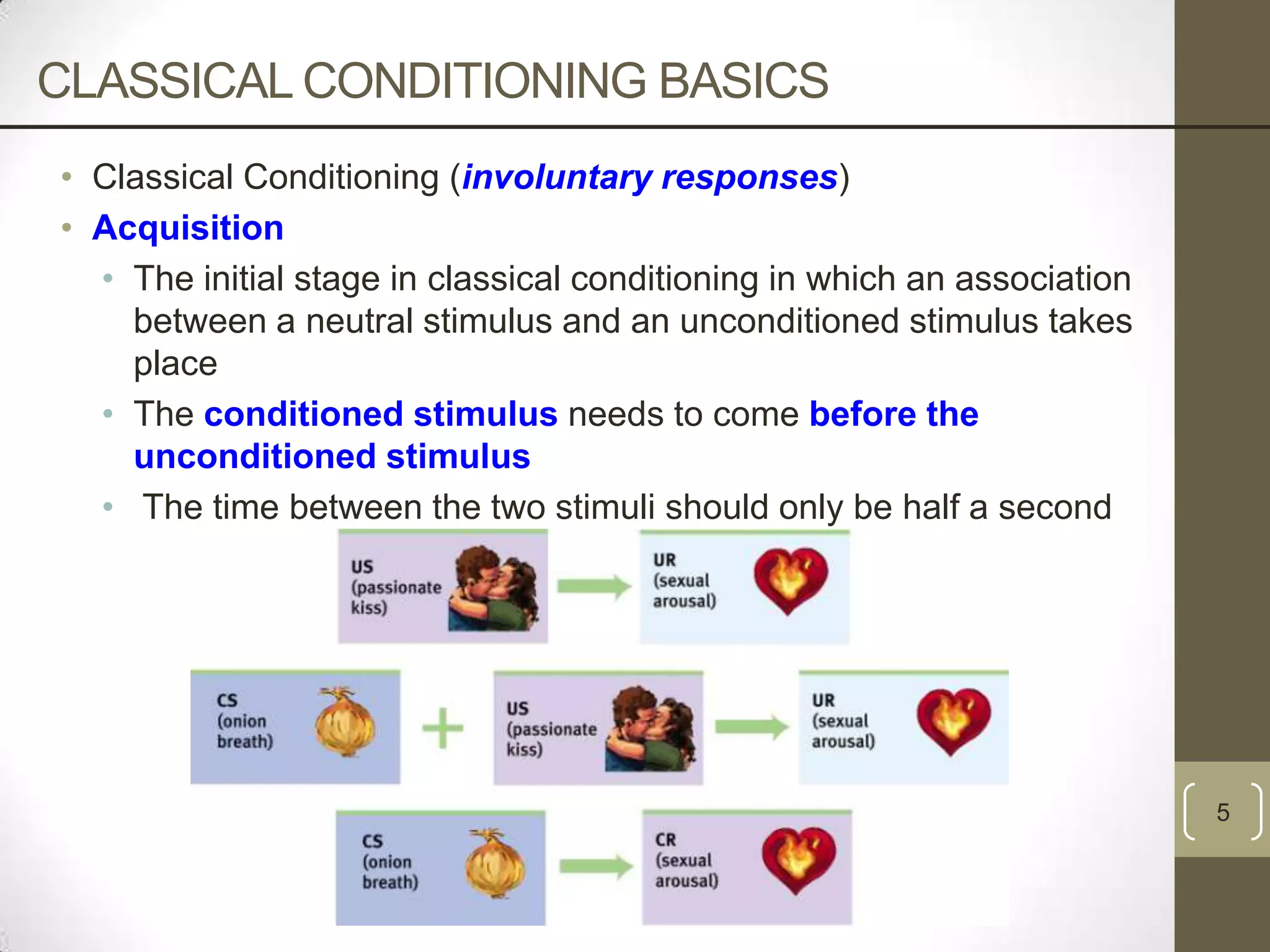 CLASSICAL CONDITIONING BASICS
• Classical Conditioning (involuntary responses)
• Acquisition
• The initial stage in classical conditioning in which an association
between a neutral stimulus and an unconditioned stimulus takes
place
• The conditioned stimulus needs to come before the
unconditioned stimulus
• The time between the two stimuli should only be half a second

5

 