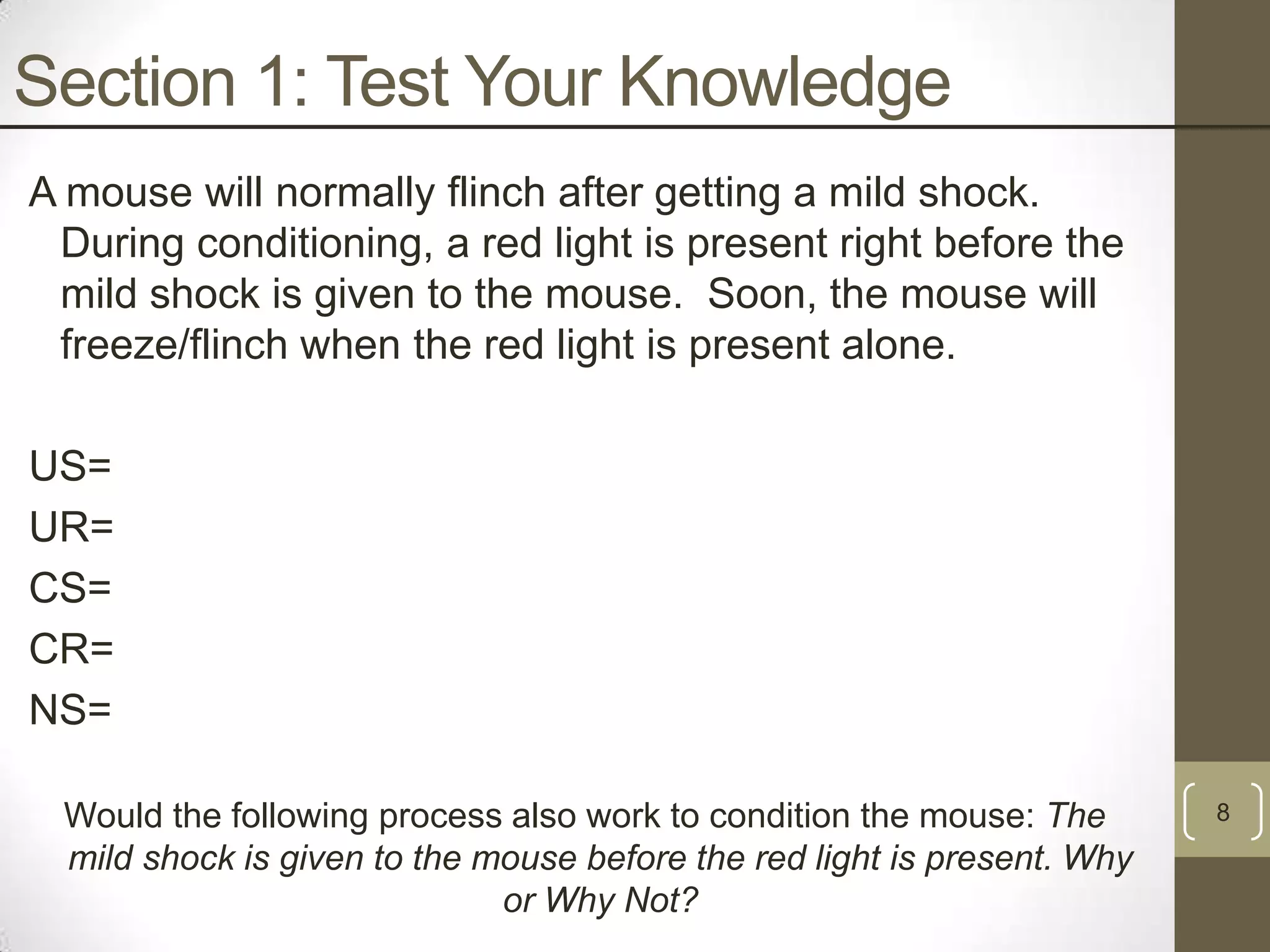 Section 1: Test Your Knowledge
A mouse will normally flinch after getting a mild shock.
During conditioning, a red light is present right before the
mild shock is given to the mouse. Soon, the mouse will
freeze/flinch when the red light is present alone.
US=
UR=
CS=
CR=
NS=
Would the following process also work to condition the mouse: The
mild shock is given to the mouse before the red light is present. Why
or Why Not?

8

 