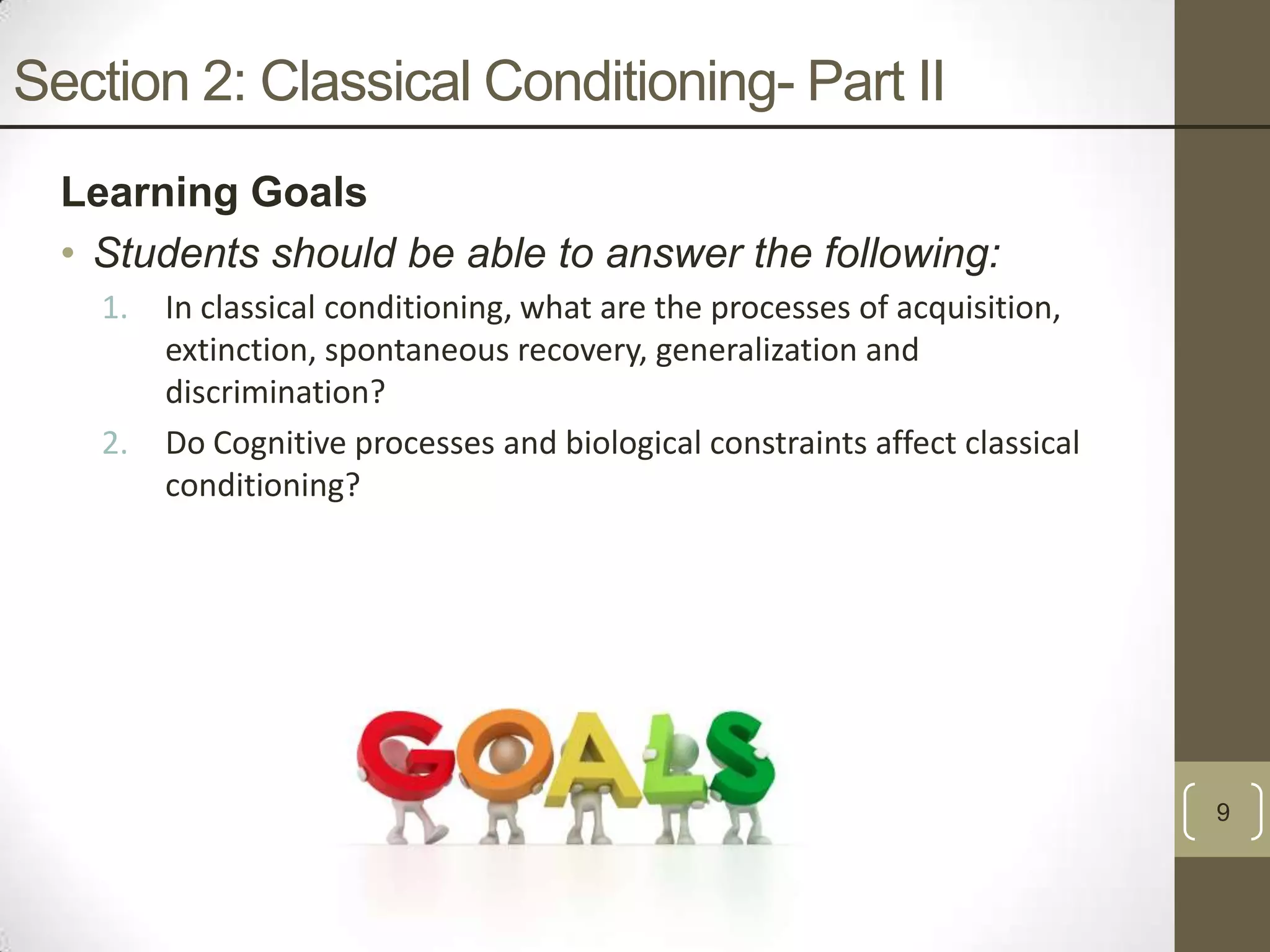 Section 2: Classical Conditioning- Part II
Learning Goals
• Students should be able to answer the following:
1.

2.

In classical conditioning, what are the processes of acquisition,
extinction, spontaneous recovery, generalization and
discrimination?
Do Cognitive processes and biological constraints affect classical
conditioning?

9

 