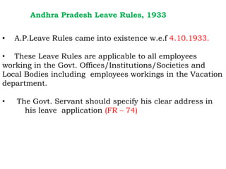 Andhra Pradesh Leave Rules, 1933
• A.P.Leave Rules came into existence w.e.f 4.10.1933.
• These Leave Rules are applicable to all employees
working in the Govt. Offices/Institutions/Societies and
Local Bodies including employees workings in the Vacation
department.
department.
• The Govt. Servant should specify his clear address in
his leave application (FR – 74)
 