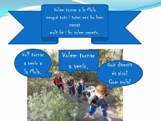 Volem tornar a la Mola
              perquè tots i totes ens ho hem
                          passat
                molt bé i ho volem repetir.


Vull tornar           Volem tornar
 a venir a              a venir.               Què divertit
 la Mola.                                       és això!
                                               Com mola!
 