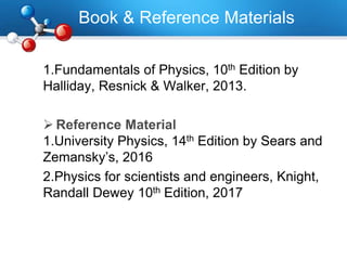 Book & Reference Materials
1.Fundamentals of Physics, 10th Edition by
Halliday, Resnick & Walker, 2013.
 Reference Material
1.University Physics, 14th Edition by Sears and
Zemansky’s, 2016
2.Physics for scientists and engineers, Knight,
Randall Dewey 10th Edition, 2017
 