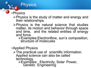Physics
•Physics
Physics is the study of matter and energy and
their relationships.
Physics is the natural science that studies
matter, its motion and behavior through space
and time, and the related entities of energy
and force.
Examples:Electronflow, sun’s composition,
structure of molecules
•Applied Physics
The practical use of scientific information.
Applied science can also be called
technology.
Examples: Electricity, Solar Power,
Genetic Engineering
 