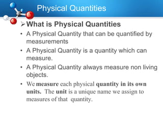 Physical Quantities
What is Physical Quantities
• A Physical Quantity that can be quantified by
measurements
• A Physical Quantity is a quantity which can
measure.
• A Physical Quantity always measure non living
objects.
• We measure each physical quantity in its own
units. The unit is a unique name we assign to
measures of that quantity.
 