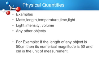 Physical Quantities
• Examples
• Mass,length,temperature,time,light
• Light intensity, volume
• Any other objects
• For Example: If the length of any object is
50cm then its numerical magnitude is 50 and
cm is the unit of measurement.
 
