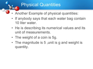 Physical Quantities
• Another Example of physical quantities:
• If anybody says that each water bag contain
10 liter water.
• He is describing its numerical values and its
unit of measurements.
• The weight of a coin is 5g.
• The magnitude is 5 ,unit is g and weight is
quantity.
 