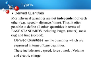 Types
 Derived Quantities
Most physical quantities are not independent of each
other (e.g. speed = distance / time). Thus, it often
possible to define all other quantities in terms of
BASE STANDARDS including length (meter), mass
(kg) and time (second).
Derived Quantities are the quantities which are
expressed in term of base quantities.
These include area , speed, force , work , Volume
and electric charge.
 