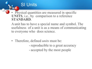 SI Units
• Physical quantities are measured in specific
UNITS, i.e., by comparison to a reference
STANDARD.
Aunit has to have a special name and symbol. The
usefulness of a unit is as a means of communicating
to everyone who does science.
• Therefore, defined units must be:
- reproducible to a great accuracy
- accepted by the most people
 